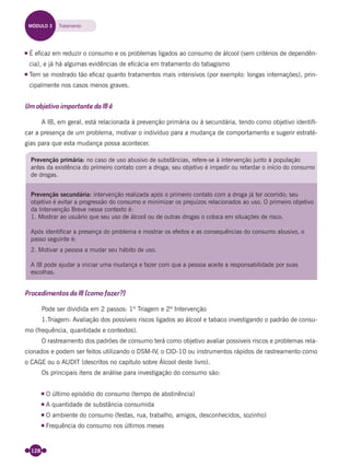128
É eﬁcaz em reduzir o consumo e os problemas ligados ao consumo de álcool (sem critérios de dependên-
cia), e já há algumas evidências de eﬁcácia em tratamento do tabagismo
Tem se mostrado tão eﬁcaz quanto tratamentos mais intensivos (por exemplo: longas internações), prin-
cipalmente nos casos menos graves.
Um objetivo importante da IB é
A IB, em geral, está relacionada à prevenção primária ou à secundária, tendo como objetivo identiﬁ-
car a presença de um problema, motivar o indivíduo para a mudança de comportamento e sugerir estraté-
gias para que esta mudança possa acontecer.
Prevenção primária: no caso de uso abusivo de substâncias, refere-se à intervenção junto à população
antes da existência do primeiro contato com a droga; seu objetivo é impedir ou retardar o início do consumo
de drogas.
Prevenção secundária: intervenção realizada após o primeiro contato com a droga já ter ocorrido; seu
objetivo é evitar a progressão do consumo e minimizar os prejuízos relacionados ao uso. O primeiro objetivo
da Intervenção Breve nesse contexto é:
1. Mostrar ao usuário que seu uso de álcool ou de outras drogas o coloca em situações de risco.
Após identificar a presença do problema e mostrar os efeitos e as consequências do consumo abusivo, o
passo seguinte é:
2. Motivar a pessoa a mudar seu hábito de uso.
A IB pode ajudar a iniciar uma mudança e fazer com que a pessoa aceite a responsabilidade por suas
escolhas.
Procedimentos da IB (como fazer?)
Pode ser dividida em 2 passos: 1º Triagem e 2º Intervenção
1.Triagem: Avaliação dos possíveis riscos ligados ao álcool e tabaco investigando o padrão de consu-
mo (frequência, quantidade e contextos).
O rastreamento dos padrões de consumo terá como objetivo avaliar possíveis riscos e problemas rela-
cionados e podem ser feitos utilizando o DSM-IV, o CID-10 ou instrumentos rápidos de rastreamento como
o CAGE ou o AUDIT (descritos no capítulo sobre Álcool deste livro).
Os principais itens de análise para investigação do consumo são:
O último episódio do consumo (tempo de abstinência)
A quantidade de substância consumida
O ambiente do consumo (festas, rua, trabalho, amigos, desconhecidos, sozinho)
Frequência do consumo nos últimos meses
MÓDULO 3 Tratamento
Miolo_Livro Capacitação Saúde.indd 128Miolo_Livro Capacitação Saúde.indd 128 28/03/2012 12:25:1828/03/2012 12:25:18
 