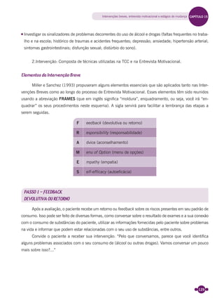 129
Investigar os sinalizadores de problemas decorrentes do uso de álcool e drogas (faltas frequentes no traba-
lho e na escola; histórico de traumas e acidentes frequentes; depressão; ansiedade; hipertensão arterial;
sintomas gastrointestinais; disfunção sexual; distúrbio do sono).
2.Intervenção: Composta de técnicas utilizadas na TCC e na Entrevista Motivacional.
Elementos da Intervenção Breve
Miller e Sanchez (1993) propuseram alguns elementos essenciais que são aplicados tanto nas Inter-
venções Breves como ao longo do processo de Entrevista Motivacional. Esses elementos têm sido reunidos
usando a abreviação FRAMES (que em inglês signiﬁca “moldura”, enquadramento, ou seja, você irá “en-
quadrar” os seus procedimentos neste esquema). A sigla servirá para facilitar a lembrança das etapas a
serem seguidas.
F eedback (devolutiva ou retorno)
R esponsibility (responsabilidade)
A dvice (aconselhamento)
M enu of Option (menu de opções)
E mpathy (empatia)
S elf-efficacy (autoeficácia)
PASSO 1 – FEEDBACK
DEVOLUTIVA OU RETORNO
Após a avaliação, o paciente recebe um retorno ou feedback sobre os riscos presentes em seu padrão de
consumo. Isso pode ser feito de diversas formas, como conversar sobre o resultado de exames e a sua conexão
com o consumo de substâncias do paciente, utilizar as informações fornecidas pelo paciente sobre problemas
na vida e informar que podem estar relacionadas com o seu uso de substâncias, entre outros.
Convide o paciente a receber sua intervenção: “Pelo que conversamos, parece que você identiﬁca
alguns problemas associados com o seu consumo de (álcool ou outras drogas). Vamos conversar um pouco
mais sobre isso?...”
Intervenções breves, entrevista motivacional e estágios de mudança CAPÍTULO 15
Miolo_Livro Capacitação Saúde.indd 129Miolo_Livro Capacitação Saúde.indd 129 28/03/2012 12:25:1828/03/2012 12:25:18
 