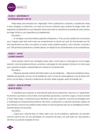 130
PASSO 2 – RESPONSIBILITY
RESPONSABILIDADE E METAS
Nessa etapa, será realizada uma “negociação” entre o proﬁssional e o paciente, a respeito das metas
a serem atingidas no tratamento, nos casos de consumo moderado (para usuários de drogas lícitas, sem
diagnóstico de dependência e que desejarem tentar esta meta) ou abstinência da substância (para usuários
de drogas ilícitas ou com dependência já estabelecida).
Na prática...
... A mensagem a ser transmitida ao paciente corresponde a: “O seu uso da substância é uma escolha
sua e ninguém pode fazer você mudar seu comportamento ou decidir por você. Se você percebe que isto
está prejudicando sua vida e sua saúde e se quiser mudar, podemos ajudá-lo, mas a decisão, a escolha é
sua”. Isto permite ao paciente ter o controle pessoal, em relação ao seu comportamento e suas consequências.
PASSO 3 – ADVICE
ACONSELHAMENTO
Vários estudos indicam que orientações claras sobre a diminuição ou interrupção do uso de drogas
reduzem o risco de problemas futuros, aumentam a percepção do risco pessoal e fornecem um motivo para
que o paciente considere a possibilidade de mudança do comportamento.
Na prática...
... Ofereça ao paciente material informativo sobre o uso de substâncias.... Relacione os problemas atuais,
relatados pelo paciente, com seu uso de substâncias, como no caso de úlceras gástricas e uso de álcool, enﬁ-
sema e uso de tabaco, maconha e problemas de memória, brigas conjugais, perda de emprego, etc...
PASSO 4 – MENU OF OPTIONS
MENU DE OPÇÕES
É importante que o paciente se sinta fazendo parte do seu tratamento e não com um “especialista”
lhe dizendo o que deve ou não ser feito. Se ele perceber que escolheu o caminho a seguir, a chance de êxito
é maior. Nesta etapa, o proﬁssional busca identiﬁcar, junto com o paciente, uma série de estratégias para
a modiﬁcação do comportamento-problema. Para tanto, o proﬁssional e o paciente necessitam explorar de
que maneira o consumo da substância está inserido na vida do paciente para que as estratégias de enfren-
tamento possam ser discutidas.
Na prática...
... Sugira que o paciente faça um diário sobre o seu uso de substância, registrando, por exemplo:
onde ele costuma usar, em que quantidade, em companhia de quem, por qual razão, etc. Isso ajudará a
identiﬁcar as possíveis situações de risco.
MÓDULO 3 Tratamento
Miolo_Livro Capacitação Saúde.indd 130Miolo_Livro Capacitação Saúde.indd 130 28/03/2012 12:25:1828/03/2012 12:25:18
 