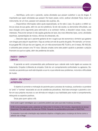 131
... Identiﬁque, junto com o paciente, outras atividades que possam substituir o uso de drogas. É
importante que sejam atividades que possam lhe trazer prazer, como: praticar atividade física, tocar um
instrumento, ler um livro, passear com pessoas não usuárias, etc.
... Disponibilize informações sobre ajuda especializada, se for este o caso. Ou ajude-o a reﬂetir so-
bre as coisas de que gosta, além do uso da substância. Se ele não souber, ou demonstrar diﬁculdade, use
essa situação como argumento para estimulá-lo a se conhecer melhor, a descobrir coisas novas, novos
interesses. Procure ter sempre à mão opções gratuitas de lazer, dos mais diferentes tipos, como: atividades
esportivas, apresentações de música, oﬁcinas de artesanato, etc.
... Descubra algo que o paciente gostaria de ter e sugira que ele economize o dinheiro que gastaria
com drogas para adquirir aquele bem. Faça as contas com ele de quanto ele gasta. Por exemplo: um fuman-
te que gaste R$ 2,50 por dia com cigarros, em um mês economizaria R$ 75,00 e, em 6 meses, R$ 450,00,
o suﬁciente para comprar uma TV nova. Cálculos simples como este podem ajudá-lo a perceber o prejuízo
ﬁnanceiro ao qual se sujeita, além dos problemas de saúde.
PASSO 5 – EMPHATY
EMPATIA
O paciente se sentir compreendido pelo proﬁssional que o atende está muito ligado ao sucesso do
tratamento. Empatia é diferente de simpatia. Evite ter um comportamento confrontador ou agressivo. De-
monstre ao paciente que você está disposto a ouvi-lo e que entende seus problemas, incluindo a diﬁculdade
de mudar.
PASSO 6 – SELF-EFFICACY
AUTOEFICÁCIA
O objetivo é aumentar a motivação do paciente para o processo de mudança, auxiliando-o a ponderar
os “prós” e “contras” associados ao uso de substâncias psicoativas. Você deve encorajar o paciente a con-
ﬁar em seus próprios recursos e a ser otimista em relação à sua habilidade para mudar o comportamento,
reforçando os aspectos positivos.
Dicas para quem aplica a IB:
Você pode sugerir estratégias que o paciente poderá usar para que esta mudança aconteça.
A IB é uma orientação curta, podendo ser feita entre 5 minutos e 30 minutos, dependendo do tempo
disponível. Por esta razão, ela deve ser FOCAL (focando na problemática principal) e OBJETIVA.
A proposta é que esta orientação seja bastante objetiva e dirigida para a mudança da forma como a
pessoa usa a droga.
Intervenções breves, entrevista motivacional e estágios de mudança CAPÍTULO 15
Miolo_Livro Capacitação Saúde.indd 131Miolo_Livro Capacitação Saúde.indd 131 28/03/2012 12:25:1828/03/2012 12:25:18
 