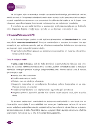 132
De modo geral, indica-se a utilização de IB em uso de álcool e outras drogas, para indivíduos com uso
abusivo ou de risco. Casos graves (dependentes) devem ser encaminhados para serviço especializado porque,
em geral, esses indivíduos apresentam uma gama enorme de problemas relacionados ao uso de drogas, e uma
intervenção breve não seria capaz de contemplar muitos aspectos, que poderiam ser importantes.
É importante que você saiba identiﬁcar se a pessoa com problemas associados ao uso de álcool e
outras drogas está disposta a receber ajuda e a mudar seu uso de drogas ou seu estilo de vida.
Entrevista Motivacional (EM)
A EM é uma abordagem que visa motivar o paciente a desenvolver um comprometimento e a tomar
a decisão de mudar seu comportamento! Tem como objetivo ajudar as pessoas a reconhecer e fazer algo
a respeito de seus problemas, portanto, pode ser utilizada em qualquer fase do tratamento (com pacientes
que buscaram e com os que não buscaram ajuda).
É particularmente útil com pessoas que apresentam mais resistência em mudar ou estão ambiva-
lentes quanto à mudança.
Estilo do terapeuta na EM
O estilo pessoal do terapeuta pode ter efeitos dramáticos ou estimulantes na motivação para a mu-
dança dos pacientes! A EM requer um estilo clínico habilidoso, que tem como objetivo evocar as motivações
internas do cliente para promover mudanças comportamentais para a melhoria de sua saúde. É indicado
que o terapeuta seja:
Diretivo, mas não confrontativo
Empático e centrado no cliente
Flexível e com alta tolerância à frustração
Cooperativo (especialista em comportamentos de mudança e cliente é especialista em sua vida /
Processo decisório em conjunto)
Evocativo (evocar do cliente suas próprias razões e argumentos para a mudança)
Respeitoso (informar, aconselhar, advertir, mas o cliente é quem decidirá o que, como e quando
fazer).
Na entrevista motivacional, o proﬁssional não assume um papel autoritário e sim busca criar um
clima positivo e encorajador. A responsabilidade pela mudança é deixada para o paciente. Os pacientes
sempre serão livres para aceitarem ou não nossos conselhos. Isso certamente não signiﬁca que os terapeu-
tas sejam desprovidos de poder. Ao contrário, algumas pesquisas indicam que eles exercem uma inﬂuência
surpreendente na mudança (ou na falta de mudança) de seus pacientes.
MÓDULO 3 Tratamento
Miolo_Livro Capacitação Saúde.indd 132Miolo_Livro Capacitação Saúde.indd 132 28/03/2012 12:25:1828/03/2012 12:25:18
 