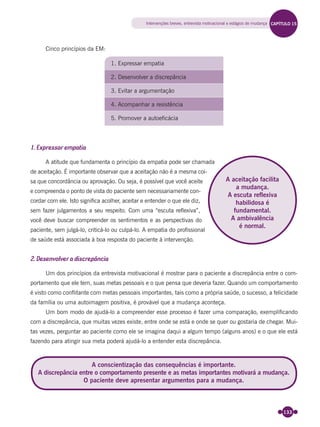 133
Cinco princípios da EM:
1. Expressar empatia
2. Desenvolver a discrepância
3. Evitar a argumentação
4. Acompanhar a resistência
5. Promover a autoeficácia
1. Expressar empatia
A atitude que fundamenta o princípio da empatia pode ser chamada
de aceitação. É importante observar que a aceitação não é a mesma coi-
sa que concordância ou aprovação. Ou seja, é possível que você aceite
e compreenda o ponto de vista do paciente sem necessariamente con-
cordar com ele. Isto signiﬁca acolher, aceitar e entender o que ele diz,
sem fazer julgamentos a seu respeito. Com uma “escuta reﬂexiva”,
você deve buscar compreender os sentimentos e as perspectivas do
paciente, sem julgá-lo, criticá-lo ou culpá-lo. A empatia do proﬁssional
de saúde está associada à boa resposta do paciente à intervenção.
2. Desenvolver a discrepância
Um dos princípios da entrevista motivacional é mostrar para o paciente a discrepância entre o com-
portamento que ele tem, suas metas pessoais e o que pensa que deveria fazer. Quando um comportamento
é visto como conﬂitante com metas pessoais importantes, tais como a própria saúde, o sucesso, a felicidade
da família ou uma autoimagem positiva, é provável que a mudança aconteça.
Um bom modo de ajudá-lo a compreender esse processo é fazer uma comparação, exempliﬁcando
com a discrepância, que muitas vezes existe, entre onde se está e onde se quer ou gostaria de chegar. Mui-
tas vezes, perguntar ao paciente como ele se imagina daqui a algum tempo (alguns anos) e o que ele está
fazendo para atingir sua meta poderá ajudá-lo a entender esta discrepância.
A aceitação facilita
a mudança.
A escuta reflexiva
habilidosa é
fundamental.
A ambivalência
é normal.
A conscientização das consequências é importante.
A discrepância entre o comportamento presente e as metas importantes motivará a mudança.
O paciente deve apresentar argumentos para a mudança.
Intervenções breves, entrevista motivacional e estágios de mudança CAPÍTULO 15
Miolo_Livro Capacitação Saúde.indd 133Miolo_Livro Capacitação Saúde.indd 133 28/03/2012 12:25:1828/03/2012 12:25:18
 