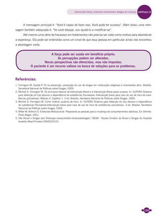 135
A mensagem principal é: “Você é capaz de fazer isso. Você pode ter sucesso”. Além disso, uma men-
sagem também adequada é: “Se você desejar, vou ajudá-lo a modiﬁcar-se”.
Até mesmo uma série de fracassos em tratamentos não precisa ser vista como motivo para abandonar
a esperança. Ela pode ser entendida como um sinal de que essa pessoa em particular ainda não encontrou
a abordagem certa.
Referências:
1. Formigoni M, Duarte P. Fé na prevenção: prevenção do uso de drogas em instituições religiosas e movimentos aﬁns. Brasília:
Secretaria Nacional de Políticas sobre Drogas; 2009.
2. Micheli D, Formigoni M. Os princípios básicos de Intervenção Breve e a Intervenção Breve passo a passo. In: SUPERA (Sistema
para detecção do Uso abusivo e dependência de substâncias Psicoativas: Intervenção breve para caso de uso de risco de subs-
tâncias psicoativas). Módulo 4. Capítulo 1. 3 ed. Brasília: Secretaria Nacional de Políticas sobre Drogas; 2009.
3. Micheli D, Formigoni M. Como motivar usuários de risco. In: SUPERA (Sistema para detecção do Uso abusivo e dependência
de substâncias Psicoativas:Intervenção breve para caso de uso de risco de substâncias psicoativas). 3 ed. Brasília: Secretaria
Nacional de Políticas sobre Drogas; 2009.
4. Miller W, Rollnick S. Entrevista Motivacional: Preparando as pessoas para a mudança de comportamentos adictivos. Ed. Artmed.
Porto Alegre; 2001.
5. Site Álcool e Drogas sem Distorção (www.einstein.br/alcooledrogas) / NEAD - Núcleo Einstein de Álcool e Drogas do Hospital
Israelita Albert Einstein.[09/05/2010].
A força pode ser usada em benefício próprio.
As percepções podem ser alteradas.
Novas perspectivas são oferecidas, mas não impostas.
O paciente é um recurso valioso na busca de soluções para os problemas.
Intervenções breves, entrevista motivacional e estágios de mudança CAPÍTULO 15
Miolo_Livro Capacitação Saúde.indd 135Miolo_Livro Capacitação Saúde.indd 135 28/03/2012 12:25:1828/03/2012 12:25:18
 