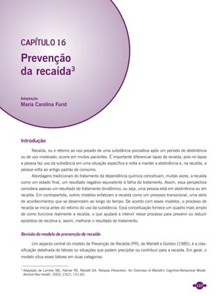 137
Introdução
Recaída, ou o retorno ao uso pesado de uma substância psicoativa após um período de abstinência
ou de uso moderado, ocorre em muitos pacientes. É importante diferenciar lapso de recaída, pois no lapso
a pessoa faz uso da substância em uma situação especíﬁca e volta a manter a abstinência e, na recaída, a
pessoa volta ao antigo padrão de consumo.
Abordagens tradicionais do tratamento da dependência química conceituam, muitas vezes, a recaída
como um estado ﬁnal, um resultado negativo equivalente à falha do tratamento. Assim, essa perspectiva
considera apenas um resultado do tratamento dicotômico, ou seja, uma pessoa está em abstinência ou em
recaída. Em contrapartida, outros modelos enfatizam a recaída como um processo transicional, uma série
de acontecimentos que se desenrolam ao longo do tempo. De acordo com esses modelos, o processo de
recaída se inicia antes do retorno do uso da substância. Essa conceituação fornece um quadro mais amplo
de como funciona realmente a recaída, o que ajudará a intervir nesse processo para prevenir ou reduzir
episódios de recidiva e, assim, melhorar o resultado do tratamento.
Revisão do modelo de prevenção de recaída
Um aspecto central do modelo de Prevenção de Recaída (PR), de Marlatt e Gordon (1985), é a clas-
siﬁcação detalhada de fatores ou situações que podem precipitar ou contribuir para a recaída. Em geral, o
modelo situa esses fatores em duas categorias:
Prevenção
da recaída3
CAPÍTULO 16
Adaptação
Maria Carolina Furst
3
Adaptado de Larimer ME, Palmer RS, Marlatt GA. Relapse Prevention. An Overview of Marlatt’s Cognitive-Behavioral Model.
Alcohol Res Health. 2003; 23(2): 151-60.
Miolo_Livro Capacitação Saúde.indd 137Miolo_Livro Capacitação Saúde.indd 137 28/03/2012 12:25:1828/03/2012 12:25:18
 