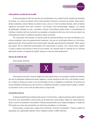 141
Antecedentes encobertos da recaída
Embora situações de alto risco possam ser conceituadas como o determinante imediato dos episódios
de recaída, um número de fatores menos óbvios também inﬂuencia o processo de recaída. Esses antece-
dentes encobertos incluem fatores do estilo de vida, como um nível de estresse elevado, além de fatores
cognitivos, que podem servir para “construir” uma recaída, como racionalização, negação, e um desejo
de gratiﬁcação imediata (ou seja, compulsão e ﬁssura). Esses fatores podem elevar a vulnerabilidade do
indivíduo à recaída, tanto por aumentar sua exposição a situações de alto risco, bem como por reduzir sua
motivação para resistir à substância psicoativa nesses momentos.
Na “construção” das recaídas, no entanto, pode ser possível identiﬁcar uma série de decisões ou es-
colhas encobertas, cada uma aparentemente irrelevante, mas que em combinação deﬁnem um risco esma-
gadoramente alto. Essas escolhas foram denominadas “decisões aparentemente irrelevantes” (DAI), porque
elas podem não ser claramente reconhecidas como relacionadas à recidiva, mas, mesmo assim, ajudam
a mover a pessoa mais próxima à beira de uma recaída. Um exemplo disso é a decisão de um indivíduo
abstinente comprar uma garrafa de bebida “apenas no caso de visitas aparecerem”.
Fatores do estilo de vida
Esses fatores envolvem:
DEMANDAS EXTERNAS
PERCEBIDAS
“DEVERES” X ATIVIDADES AGRADÁVEIS
“EU QUERO”
Uma pessoa cuja vida é cheia de exigências pode experimentar uma sensação constante de estresse,
que não só pode gerar estados emocionais negativos, criando situações de alto risco, mas também aumen-
tar o desejo da pessoa por prazer e sua racionalização de que a indulgência é justiﬁcada. Na ausência de
outras atividades prazerosas que não envolvem a substância psicoativa, a pessoa pode enxergar a substân-
cia psicoativa como o único meio de obter prazer ou fuga da dor.
Compulsão e fissura
O desejo de gratiﬁcação imediata pode assumir muitas formas, e algumas pessoas podem experimen-
tá-la como uma necessidade ou ﬁssura pelo uso de álcool e/ou outras drogas. Apesar de muitos pesquisa-
dores e clínicos considerarem compulsões e ﬁssuras principalmente como estados ﬁsiológicos, o modelo de
PR propõe que ambos são precipitados por estímulos psicológicos ou ambientais.
Embora sejam, muitas vezes, usados como sinônimos, os termos “compulsão” e “ﬁssura” podem ser
associados com signiﬁcados distintos. Assim, Marlatt e Gordon (1985) deﬁniram:
Prevenção da recaída CAPÍTULO 16
Miolo_Livro Capacitação Saúde.indd 141Miolo_Livro Capacitação Saúde.indd 141 28/03/2012 12:25:1928/03/2012 12:25:19
 
