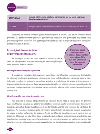 142
COMPULSÃO
impulso relativamente súbito de participar de um ato como o consumo
da substância psicoativa
FISSURA desejo subjetivo de experimentar os efeitos ou as consequências de tal ato.
Entretanto, os mesmos processos podem mediar impulsos e ﬁssuras. Dois desses processos foram
propostos: (1) condicionamento provocado por estímulos associados com gratiﬁcação do passado e (2)
processos cognitivos associados com gratiﬁcação antecipada (ou seja, as expectativas para os efeitos pra-
zerosos imediatos do álcool).
Estratégias intervencionistas
de prevenção de recaída (PR)
As estratégias podem ser tanto especíﬁcas quanto globais e
caem em três categorias principais: capacitação, reestruturação cogni-
tiva e equilíbrio do estilo de vida.
Estratégias de intervenções específicas
O objetivo das estratégias de intervenções especíﬁcas – identiﬁcação e enfrentamento de situações
de alto risco, melhora da autoeﬁcácia, eliminação de mitos e efeitos placebo, manejo de lapso, e rees-
truturação cognitiva – é ensinar os pacientes a antecipar a possibilidade de recaída e de reconhecer e
lidar com situações de alto risco. Essas estratégias também têm por objetivo reforçar a sensibilização do
paciente a reações cognitivas, emocionais e comportamentais, a ﬁm de evitar que um lapso culmine em
uma recaída.
Identificar e lidar com situações de alto risco
Para antecipar e planejar adequadamente as situações de alto risco, a pessoa deve, em primeiro
lugar, identiﬁcar as situações que pode ter diﬁculdade de enfrentar e/ou ter um maior desejo de consumir
substância psicoativa. Essas situações podem ser identiﬁcadas usando uma variedade de estratégias de
avaliação. Por exemplo, o terapeuta pode entrevistar o paciente sobre os lapsos do passado ou episódios
de recaída e sonhos ou fantasias de recaída, a ﬁm de identiﬁcar as situações em que o paciente tem ou
poderá ter diﬁculdade em lidar. Além disso, os pacientes que ainda não tenham iniciado a abstinência são
incentivados a monitorar o seu comportamento como, por exemplo, mantendo um registro permanente das
situações, emoções e fatores interpessoais associados ao uso da substância psicoativa ou compulsão pela
O primeiro passo
neste processo
é ensinar aos pacientes
o modelo de PR e
dar-lhes uma visão
geral do processo
de recaída.
MÓDULO 3 Tratamento
Miolo_Livro Capacitação Saúde.indd 142Miolo_Livro Capacitação Saúde.indd 142 28/03/2012 12:25:1928/03/2012 12:25:19
 