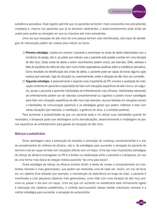 143
substância psicoativa. Esse registro permite que os pacientes se tornem mais conscientes dos precipitantes
imediatos e, mesmo nos pacientes que já se tornaram abstinentes, o automonitoramento pode ainda ser
usado para avaliar as situações em que os impulsos são mais prevalentes.
Uma vez que situações de alto risco de uma pessoa tenham sido identiﬁcadas, dois tipos de estraté-
gias de intervenção podem ser usados para reduzir os riscos:
1) Primeira estratégia: implica em ensinar o paciente a reconhecer os sinais de alerta relacionados com a
iminência do perigo, isto é, as pistas que indicam que o paciente está prestes a entrar em uma situação
de alto risco. Esses sinais de alerta a serem reconhecidos podem incluir, por exemplo, DAIs, estresse e
falta de equilíbrio de estilo de vida, bem como fortes expectativas positivas sobre a substância psicoativa.
Como resultado da identiﬁcação dos sinais de alerta, o paciente pode ser capaz de tomar alguma ação
evasiva (por exemplo, fugir da situação) ou, eventualmente, evitar a situação de alto risco por completo.
2) Segunda estratégia: é possivelmente o aspecto mais importante da PR, envolve a avaliação de moti-
vação existente do paciente e capacidade de lidar com situações especíﬁcas de alto risco e, em segui-
da, ajudar o paciente a aprender habilidades de enfrentamento mais eﬁcazes. Habilidades relevantes
de enfrentamento podem ser de natureza comportamental ou cognitiva e podem incluir estratégias
para lidar com situações especíﬁcas de alto risco (por exemplo, recusar bebidas em situações sociais
e habilidades de comunicação assertiva) e as estratégias gerais que podem melhorar a lidar com
várias situações (por exemplo, a meditação, a gerência da raiva, e a autofala positiva).
Para aumentar a probabilidade de que um paciente pode e irá utilizar suas habilidades quando for
necessário, o terapeuta pode usar abordagens como dramatizações, desenvolvimento e modelagem de pla-
nos especíﬁcos de enfrentamento para gestão de situações de alto risco.
Reforçar a autoeficácia
Outra abordagem para a prevenção de recaídas e promoção de mudança comportamental é o uso
de procedimentos de melhora da eﬁcácia, isto é, de estratégias para aumentar a sensação do paciente de
domínio e de ser capaz de lidar com situações difíceis sem um lapso. Uma das mais importantes estratégias
de reforço da eﬁcácia empregadas na PR é a ênfase na colaboração entre o paciente e o terapeuta, em vez
de uma forma mais típica de relação médico-paciente “de cima para baixo”.
Outra estratégia de reforço da eﬁcácia envolve dividir a tarefa de mudar o comportamento em sub-
tarefas menores e mais gerenciáveis, que podem ser resolvidas uma de cada vez. Assim, em vez de focar
em um objetivo ﬁnal distante (por exemplo, a manutenção da abstinência ao longo da vida), o paciente é
incentivado a criar pequenos objetivos mais gerenciáveis, como lidar com uma situação de alto risco pró-
xima ou passar o dia sem um lapso. Uma vez que um aumento na autoeﬁcácia está intimamente ligado
à realização dos objetivos predeﬁnidos, o controle bem-sucedido dessas tarefas individuais menores é a
melhor estratégia para aumentar a sensação de autocontrole.
Prevenção da recaída CAPÍTULO 16
Miolo_Livro Capacitação Saúde.indd 143Miolo_Livro Capacitação Saúde.indd 143 28/03/2012 12:25:1928/03/2012 12:25:19
 