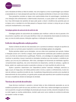 146
como indicadores de falhas ou falta de vontade, mas como enganos ou erros na aprendizagem que sinalizam
a necessidade de um maior planejamento para lidar com situações semelhantes no futuro com maior eﬁcácia.
Essa perspectiva considera os lapsos como oportunidades-chave de aprendizagem, resultantes de
uma interação entre enfrentamento e determinantes situacionais, os quais podem ser modiﬁcados no fu-
turo. Essa reformulação dos episódios de lapso pode ajudar a reduzir a tendência dos pacientes para ver
os lapsos como o resultado de uma falta pessoal ou fraqueza moral e remover a crença de que um lapso
conduzirá inevitavelmente a uma recaída.
Estratégias globais de autocontrole do estilo de vida
Estratégias globais de autocontrole são projetadas para modiﬁcar o estilo de vida do paciente a ﬁm
de aumentar o equilíbrio, bem como para identiﬁcar e lidar com antecedentes dissimulados de recidiva (ou
seja, os sinais de alerta precoce, distorções cognitivas e instituição de recaídas).
Estilo de vida equilibrado e adição positiva
Avaliar os fatores de estilo de vida associados com o aumento do estresse e redução do equilíbrio do
estilo de vida é um primeiro passo importante no ensino de estratégias globais de autogestão.
Muitos pacientes relatam que as atividades, uma vez vistas como prazerosas (por exemplo, hobbies
e interações sociais com a família e amigos), foram gradualmente substituídas pela substância psicoativa
como uma fonte de entretenimento e gratiﬁcação. Portanto, uma estratégia de autogestão global envolve
incentivar os pacientes a buscar novamente as atividades recreativas que não envolvem a substância psi-
coativa, que uma vez já os satisﬁzeram. Além disso, abordagens de treinamento de habilidades cognitivo-
-comportamentais especíﬁcas, tais como treinamento de relaxamento, controle do estresse, e gestão do
tempo, podem ser usadas para ajudar os pacientes a alcançar um maior equilíbrio do estilo de vida.
Ajudar o paciente a desenvolver uma “dependência positiva” (exemplo: meditação, exercícios ou
ioga), a qual, em longo prazo, tem efeitos positivos sobre o humor, a saúde e o enfrentamento, é outra ma-
neira de melhorar o equilíbrio do estilo de vida. A autoeﬁcácia frequentemente aumenta como resultado de
desenvolvimento de vícios positivos, em grande parte causada pela experiência bem-sucedida de aquisição
de novas competências através da realização da atividade.
Técnicas de controle de estímulos
Essas técnicas incentivam o paciente a remover todos os itens diretamente associados ao uso da
substância psicoativa a partir de sua casa, escritório e carro. Além disso, realizar abordagens que proporcio-
nam ao paciente uma gama de estratégias de prevenção para recusar convites, deixando situações de risco,
ou evitar lugares ou eventos problemáticos, também pode servir como medidas de controle de estímulos
que ajudam a evitar um lapso.
MÓDULO 3 Tratamento
Miolo_Livro Capacitação Saúde.indd 146Miolo_Livro Capacitação Saúde.indd 146 28/03/2012 12:25:1928/03/2012 12:25:19
 