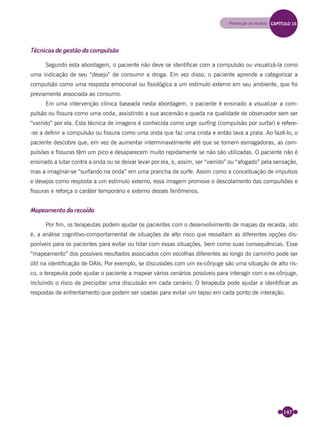 147
Técnicas de gestão da compulsão
Segundo esta abordagem, o paciente não deve se identiﬁcar com a compulsão ou visualizá-la como
uma indicação de seu “desejo” de consumir a droga. Em vez disso, o paciente aprende a categorizar a
compulsão como uma resposta emocional ou ﬁsiológica a um estímulo externo em seu ambiente, que foi
previamente associada ao consumo.
Em uma intervenção clínica baseada nesta abordagem, o paciente é ensinado a visualizar a com-
pulsão ou ﬁssura como uma onda, assistindo a sua ascensão e queda na qualidade de observador sem ser
“varrido” por ela. Esta técnica de imagens é conhecida como urge surﬁng (compulsão por surfar) e refere-
-se a deﬁnir a compulsão ou ﬁssura como uma onda que faz uma crista e então lava a praia. Ao fazê-lo, o
paciente descobre que, em vez de aumentar interminavelmente até que se tornem esmagadoras, as com-
pulsões e ﬁssuras têm um pico e desaparecem muito rapidamente se não são utilizadas. O paciente não é
ensinado a lutar contra a onda ou se deixar levar por ela, e, assim, ser “varrido” ou “afogado” pela sensação,
mas a imaginar-se “surfando na onda” em uma prancha de surfe. Assim como a conceituação de impulsos
e desejos como resposta a um estímulo externo, essa imagem promove o descolamento das compulsões e
ﬁssuras e reforça o caráter temporário e externo desses fenômenos.
Mapeamento da recaída
Por ﬁm, os terapeutas podem ajudar os pacientes com o desenvolvimento de mapas da recaída, isto
é, a análise cognitivo-comportamental de situações de alto risco que ressaltam as diferentes opções dis-
poníveis para os pacientes para evitar ou lidar com essas situações, bem como suas consequências. Esse
“mapeamento” dos possíveis resultados associados com escolhas diferentes ao longo do caminho pode ser
útil na identiﬁcação de DAIs. Por exemplo, se discussões com um ex-cônjuge são uma situação de alto ris-
co, o terapeuta pode ajudar o paciente a mapear vários cenários possíveis para interagir com o ex-cônjuge,
incluindo o risco de precipitar uma discussão em cada cenário. O terapeuta pode ajudar a identiﬁcar as
respostas de enfrentamento que podem ser usadas para evitar um lapso em cada ponto de interação.
Prevenção da recaída CAPÍTULO 16
Miolo_Livro Capacitação Saúde.indd 147Miolo_Livro Capacitação Saúde.indd 147 28/03/2012 12:25:1928/03/2012 12:25:19
 