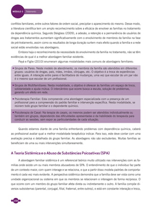 150
conﬂitos familiares, entre outros fatores de ordem social, precipitar o aparecimento do mesmo. Desse modo,
a literatura cientíﬁca tem um amplo reconhecimento sobre a eﬁcácia de envolver as famílias no tratamento
da dependência química. Segundo Steiglass (2009), a adesão, a retenção e a permanência de usuários de
drogas aos tratamentos aumentam signiﬁcativamente com o envolvimento de membros da família na fase
de pré-tratamento, assim como os resultados de longa duração surtem mais efeito quando a família e a rede
social estão envolvidas nas abordagens.
Embora haja o reconhecimento da necessidade do envolvimento da família no tratamento, não se têm
evidências de qual é a melhor abordagem familiar existente.
Payá e Figlie (2010) enumeram algumas modalidades mais comuns de abordagens familiares:
Grupos de Pares: Neste modelo de atendimento, os membros da família são atendidos em diferentes
grupos: usuários de drogas, pais, mães, irmãos, cônjuges, etc. O objetivo é a troca de experiências
entre iguais. A interação entre pares é facilitadora de mudanças, uma vez que escutar de um par não
é o mesmo que escutar de um profissional.
Grupos de Multifamiliares: Nesta modalidade, o objetivo é oferecer às famílias um espaço de troca,
solidariedade e ajuda mútua. O intercâmbio que ocorre busca a escuta, solução de problemas,
gerando um efeito em rede.
Psicoterapia Familiar: Esta compreende uma abordagem especializada com a presença de um
profissional para a compreensão do padrão familiar e intervenção específica. Nesta modalidade, se
reúnem todo grupo familiar e o dependente químico.
Psicoterapia de Casal: Na terapia de casais, os mesmos podem ser atendidos individualmente ou
também em grupos, dependendo das dificuldades apresentadas e da habilidade do terapeuta para
conduzir as sessões, sem expor as particularidades de cada situação.
Quando estamos diante de uma família enfrentando problemas com dependência química, caberá
ao proﬁssional avaliar qual a melhor modalidade terapêutica indicar. Para isso, este deve contar com uma
avaliação precisa e detalhada do grupo familiar. As abordagens não são excludentes. Muitas famílias se
beneﬁciam de uma ou mais intervenções simultaneamente.
A Teoria Sistêmica e o Abuso de Substâncias Psicoativas (SPA)
A abordagem familiar sistêmica é um referencial teórico muito utilizado nas intervenções com as fa-
mílias onde existe um ou mais membros abusadores de SPA. O entendimento de que o indivíduo faz parte
de um contexto maior, com quem interage e se relaciona, e que a partir disso modela padrões de comporta-
mento é cada vez mais evidente. A perspectiva sistêmica demonstra que a família deve ser vista como uma
unidade organizacional ou sistema em que os membros se relacionam e interagem de forma recíproca. O
que ocorre com um membro do grupo familiar afeta direta ou indiretamente o outro. A família compõe di-
versos subsistemas (parental, conjugal, ﬁlial, fraternal, entre outros), e está em constante interação e troca,
MÓDULO 3 Tratamento
Miolo_Livro Capacitação Saúde.indd 150Miolo_Livro Capacitação Saúde.indd 150 28/03/2012 12:25:1928/03/2012 12:25:19
 