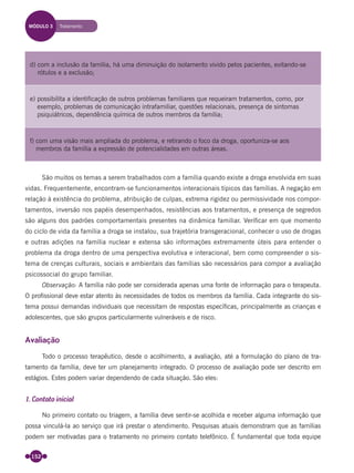152
São muitos os temas a serem trabalhados com a família quando existe a droga envolvida em suas
vidas. Frequentemente, encontram-se funcionamentos interacionais típicos das famílias. A negação em
relação à existência do problema, atribuição de culpas, extrema rigidez ou permissividade nos compor-
tamentos, inversão nos papéis desempenhados, resistências aos tratamentos, e presença de segredos
são alguns dos padrões comportamentais presentes na dinâmica familiar. Veriﬁcar em que momento
do ciclo de vida da família a droga se instalou, sua trajetória transgeracional, conhecer o uso de drogas
e outras adições na família nuclear e extensa são informações extremamente úteis para entender o
problema da droga dentro de uma perspectiva evolutiva e interacional, bem como compreender o sis-
tema de crenças culturais, sociais e ambientais das famílias são necessários para compor a avaliação
psicossocial do grupo familiar.
Observação: A família não pode ser considerada apenas uma fonte de informação para o terapeuta.
O proﬁssional deve estar atento às necessidades de todos os membros da família. Cada integrante do sis-
tema possui demandas individuais que necessitam de respostas especíﬁcas, principalmente as crianças e
adolescentes, que são grupos particularmente vulneráveis e de risco.
Avaliação
Todo o processo terapêutico, desde o acolhimento, a avaliação, até a formulação do plano de tra-
tamento da família, deve ter um planejamento integrado. O processo de avaliação pode ser descrito em
estágios. Estes podem variar dependendo de cada situação. São eles:
1. Contato inicial
No primeiro contato ou triagem, a família deve sentir-se acolhida e receber alguma informação que
possa vinculá-la ao serviço que irá prestar o atendimento. Pesquisas atuais demonstram que as famílias
podem ser motivadas para o tratamento no primeiro contato telefônico. É fundamental que toda equipe
MÓDULO 3 Tratamento
d) com a inclusão da família, há uma diminuição do isolamento vivido pelos pacientes, evitando-se
rótulos e a exclusão;
e) possibilita a identificação de outros problemas familiares que requeiram tratamentos, como, por
exemplo, problemas de comunicação intrafamiliar, questões relacionais, presença de sintomas
psiquiátricos, dependência química de outros membros da família;
f) com uma visão mais ampliada do problema, e retirando o foco da droga, oportuniza-se aos
membros da família a expressão de potencialidades em outras áreas.
Miolo_Livro Capacitação Saúde.indd 152Miolo_Livro Capacitação Saúde.indd 152 28/03/2012 12:25:1928/03/2012 12:25:19
 