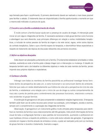 153
seja treinada para fazer o acolhimento. O primeiro atendimento deverá ser realizado o mais breve possível
para facilitar a adesão. O tratamento deve ser disponibilizado à família oportunizando o momento em que
a mesma está motivada e à procura de ajuda.
2. Encontro com a família e estabelecimento do vínculo
É muito comum a família buscar ajuda sem a presença do usuário de drogas. A intervenção pode
iniciar só com alguns integrantes da família. É necessário esclarecer a todo grupo familiar como funciona
a abordagem que será oferecida: suas principais diferenças em relação a outras modalidades terapêu-
ticas, a inclusão de outras pessoas da família de origem e da rede social, regras, entre outros tópicos
do contrato terapêutico. Saber o que a família espera do terapeuta, e desmistiﬁcar falsas expectativas a
respeito do tratamento são tópicos de discussão relevantes dos primeiros encontros.
3. Definir os objetivos desejados
Estes devem ser planejados juntamente com a família. É fundamental estabelecer prioridades e metas
realistas, avaliando-se onde a família pode e deseja chegar com a intervenção e a mudança. O desaﬁo do
terapeuta também será o de trabalhar os diferentes objetivos e metas de cada membro da família, jamais
impondo seus próprios objetivos e expectativas.
4. Conhecer a família
Interagir com todos os membros da família possibilita ao profissional investigar temas fami-
liares dentro da perspectiva de cada um, e como funcionam e se comunicam dentro do ambiente.
Solicitar que cada um relate detalhadamente sua história de vida sob a perspectiva do ciclo de vida
da família, e estabelecer uma relação com o início de uso da droga ou outros comportamentos de
risco são o ponto de partida para o entendimento dos processos funcionais, relacionais e emocio-
nais existentes no grupo familiar.
A construção do genograma é útil para compreender e estabelecer relações trigeracionais. O terapeuta
também pode fazer uso de outros recursos para compor sua avaliação, como testagens, escalas e exames,
sempre com o consentimento e a aprovação dos integrantes da família.
Observação: O genograma é um instrumento gráﬁco muito utilizado pelos terapeutas para identi-
ﬁcar os membros da família e seus relacionamentos até três gerações. Este provê informações de forma
visual de toda a conﬁguração familiar e seus padrões de funcionamento, auxiliando o proﬁssional em
suas hipóteses clínicas a respeito do problema, e como este evolui através das gerações. O genograma
consiste em mapear a família através de símbolos e sinais, e pode ser realizado junto com os membros
do grupo familiar e durante o tratamento. Exemplo a seguir:
Abordagem familiar CAPÍTULO 17
Miolo_Livro Capacitação Saúde.indd 153Miolo_Livro Capacitação Saúde.indd 153 28/03/2012 12:25:1928/03/2012 12:25:19
 