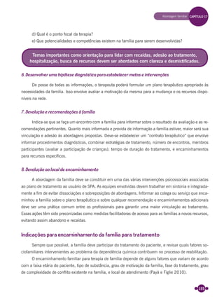 155
d) Qual é o ponto focal da terapia?
e) Que potencialidades e competências existem na família para serem desenvolvidas?
6. Desenvolver uma hipótese diagnóstica para estabelecer metas e intervenções
De posse de todas as informações, o terapeuta poderá formular um plano terapêutico apropriado às
necessidades da família. Isso envolve avaliar a motivação da mesma para a mudança e os recursos dispo-
níveis na rede.
7. Devolução e recomendações à família
Indica-se que se faça um encontro com a família para informar sobre o resultado da avaliação e as re-
comendações pertinentes. Quanto mais informada e provida de informação a família estiver, maior será sua
vinculação e adesão às abordagens propostas. Deve-se estabelecer um “contrato terapêutico” que envolve
informar procedimentos diagnósticos, combinar estratégias de tratamento, número de encontros, membros
participantes (avaliar a participação de crianças), tempo de duração do tratamento, e encaminhamentos
para recursos especíﬁcos.
8. Devolução ao local de encaminhamento
A abordagem da família deve se constituir em uma das várias intervenções psicossociais associadas
ao plano de tratamento ao usuário de SPA. As equipes envolvidas devem trabalhar em sintonia e integrada-
mente a ﬁm de evitar dissociações e sobreposições de abordagens. Informar ao colega ou serviço que enca-
minhou a família sobre o plano terapêutico e sobre qualquer recomendação e encaminhamentos adicionais
deve ser uma prática comum entre os proﬁssionais para garantir uma maior vinculação ao tratamento.
Essas ações têm sido preconizadas como medidas facilitadoras de acesso para as famílias a novos recursos,
evitando assim abandono e recaídas.
Indicações para encaminhamento da família para tratamento
Sempre que possível, a família deve participar do tratamento do paciente, e revisar quais fatores so-
ciofamiliares intervenientes ao problema da dependência química contribuem no processo de reabilitação.
O encaminhamento familiar para terapia de família depende de alguns fatores que variam de acordo
com a faixa etária do paciente, tipo de substância, grau de motivação da família, fase do tratamento, grau
de complexidade de conﬂito existente na família, e local de atendimento (Payá e Figlie 2010).
Temas importantes como orientação para lidar com recaídas, adesão ao tratamento,
hospitalização, busca de recursos devem ser abordados com clareza e desmistificados.
Abordagem familiar CAPÍTULO 17
Miolo_Livro Capacitação Saúde.indd 155Miolo_Livro Capacitação Saúde.indd 155 28/03/2012 12:25:2028/03/2012 12:25:20
 