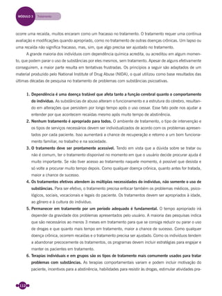 112
ocorre uma recaída, muitos encaram como um fracasso no tratamento. O tratamento requer uma contínua
avaliação e modiﬁcações quando apropriado, como no tratamento de outras doenças crônicas. Um lapso ou
uma recaída não signiﬁca fracasso, mas, sim, que algo precisa ser ajustado no tratamento.
A grande maioria dos indivíduos com dependência química acredita, ou acreditou em algum momen-
to, que podem parar o uso de substâncias por eles mesmos, sem tratamento. Apesar de alguns efetivamente
conseguirem, a maior parte resulta em tentativas frustradas. Os princípios a seguir são adaptados de um
material produzido pelo National Institute of Drug Abuse (NIDA), o qual utilizou como base resultados das
últimas décadas de pesquisa no tratamento de problemas com substâncias psicoativas.
1. Dependência é uma doença tratável que afeta tanto a função cerebral quanto o comportamento
do indivíduo. As substâncias de abuso alteram o funcionamento e a estrutura do cérebro, resultan-
do em alterações que persistem por longo tempo após o uso cessar. Esse fato pode nos ajudar a
entender por que acontecem recaídas mesmo após muito tempo de abstinência.
2. Nenhum tratamento é apropriado para todos. O ambiente de tratamento, o tipo de intervenção e
os tipos de serviços necessários devem ser individualizados de acordo com os problemas apresen-
tados por cada paciente. Isso aumentará a chance de recuperação e retorno a um bom funciona-
mento familiar, no trabalho e na sociedade.
3. O tratamento deve ser prontamente acessível. Tendo em vista que a dúvida sobre se tratar ou
não é comum, ter o tratamento disponível no momento em que o usuário decide procurar ajuda é
muito importante. Se não tiver acesso ao tratamento naquele momento, é possível que desista e
só volte a procurar muito tempo depois. Como qualquer doença crônica, quanto antes for tratada,
maior a chance de sucesso.
4. Os tratamentos efetivos atendem às múltiplas necessidades do indivíduo, não somente o uso de
substâncias. Para ser efetivo, o tratamento precisa enfocar também os problemas médicos, psico-
lógicos, sociais, vocacionais e legais do paciente. Os tratamentos devem ser apropriados à idade,
ao gênero e à cultura do indivíduo.
5. Permanecer em tratamento por um período adequado é fundamental. O tempo apropriado irá
depender da gravidade dos problemas apresentados pelo usuário. A maioria das pesquisas indica
que são necessários ao menos 3 meses em tratamento para que se consiga reduzir ou parar o uso
de drogas e que quanto mais tempo em tratamento, maior a chance de sucesso. Como qualquer
doença crônica, ocorrem recaídas e o tratamento precisa ser ajustado. Como os indivíduos tendem
a abandonar precocemente os tratamentos, os programas devem incluir estratégias para engajar e
manter os pacientes em tratamento.
6. Terapias individuais e em grupos são os tipos de tratamento mais comumente usados para tratar
problemas com substâncias. As terapias comportamentais variam e podem incluir motivação do
paciente, incentivos para a abstinência, habilidades para resistir às drogas, estimular atividades pra-
MÓDULO 3 Tratamento
Miolo_Livro Capacitação Saúde.indd 112Miolo_Livro Capacitação Saúde.indd 112 28/03/2012 12:25:1728/03/2012 12:25:17
 