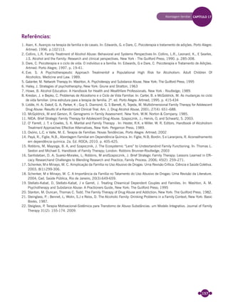 157
Referências:
1. Asen, K. Avanços na terapia de família e de casais. In: Edwards, G. e Dare, C. Psicoterapia e tratamento de adições. Porto Alegre:
Artmed; 1996. p.102113.
2. Collins, L.R. Family Treatment of Alcohol Abuse: Behavioral and Systems Perspectives In: Collins, L.R., Leonard, K., E Searles,
J.S. Alcohol and the Family: Research and clinical perspectives. New York : The Guilford Press; 1990. p. 285-308.
3. Dare, C. Psicoterapia e o ciclo de vida: O indivíduo e a família. In: Edwards, G e Dare, C. Psicoterapia e Tratamento de Adições.
Artmed: Porto Alegre; 1997. p. 19-41.
4. Eve. S. A Psychotherapeutic Approach Treatmentof a Populational High Risk for Alcoholism: Adult Children Of
Alcoholics. Medicine and Law. 1989.
5. Galanter, M. Network Therapy In: Washton, A. Psychoterapy and Substance Abuse. New York: The Guilford Press; 1995
6. Haley, J. Strategies of psychotheraphy; New York: Grune and Stratton, 1963
7. Howe, B. Alcohol Education: A Handbook for Health and Wealthfare Professionals. New York : Routledge; 1989.
8. Krestan, J. e Bepko, C. Problemas de Alcoolismo e o Ciclo de Vida Familiar. In: Carter, B. e McGoldrick, M. As mudanças no ciclo
de vida familiar: Uma estrutura para a terapia de família. 2ª. ed. Porto Alegre: Artmed; 1995. p. 415-434
9. Liddle, H. A; Dakof, G. A; Parker, K ; Guy S. Diamond, G. S Barrett, K; Tejeda, M. Multidimensional Family Therapy for Adolescent
Drug Abuse: Results of a Randomized Clinical Trial. Am. J. Drug Alcohol Abuse, 2001; 27(4): 651–688.
10. McGpldrick, M and Gerson, R. Genograms in Family Assessment. New York. W.W. Norton & Company. 1985.
11. NIDA. Brief Strategic Family Therapy for Adolescent Drug Abuse. Szapocznik, J.; Hervis, O, and Schwartz, S. 2003.
12. O’ Farrell, J. T. e Cowles, S. K. Marital and Family Therapy . In: Hester, R.K. e Miller. W. R. Editors. Handbook of Alcoholism
Treatment Approaches Effective Alternatives, New York: Pergamon Press; 1989.
13. Osório, L.C. e Valle, M. E. Terapia de Famílias: Novas Tendências. Porto Alegre: Artmed; 2002
14. Payá, R., Figlie, N,B., Abordagem Familiar em Dependência Química. In: Figlie, N.B; Bordin, S e Laranjeira, R. Aconselhamento
em dependência química. 2a. Ed. ROCA; 2010. p. 405-425.
15. Robbins, M, Mayorga, B. A, and Szapocznik, J. The Ecosystemic “Lens” to Undesrtandind Family Functioning. In: Thomas L.
Sexton and Michael S. Handbook of Family Therapy; London: Robbins Brunner-Routledge; 2003
16. Santisteban, D. A; Suarez-Morales, L; Robbins, M andSzapocznik, J. Brief Strategic Family Therapy: Lessons Learned in Efﬁ-
cacy Researchand Challenges to Blending Research and Practice; Family Process. 2006; 45(2): 259–271.
17. Schenker, M e Minayo, M. C. Aimplicação da Família no Uso Abusivo de Drogas: Uma Revisão Crítica. Ciência e Saúde Coletiva.
2003; 8(1):299-306.
18. Schenker, M e Minayo, M. C. A Importância da Família no Tatamento do Uso Abusivo de Drogas: Uma Revisão da Literature.
2004; Cad. Saúde Pública, Rio de Janeiro, 20(3):649-659.
19. Stellato-Kabat, D, Stellato-Kabat, J e Garret, J. Treating Cheamical Dependent Couples and Families. In: Washton, A. M.
Psychotherapy and Substance Abuse: A Practioners Guide, New York: The Guilford Press; 1995
20. Stanton, M. Duncan, Thomas C. Todd. The Family Therapy of Drug Abuse and Addiction; New York: The Guilford Press. 1982.
21. Steinglass, P. ; Bennet, L; Wolin, S.J e Reiss, D. The Alcoholic Family: Drinking Problems in a Family Context; New York: Basic
Books, 1987.
22. Steiglass, P. Terapia Motivacional-Sistêmica para Transtorno de Abuso Substâncias: um Modelo Integrativo. Journal of Family
Therapy 31(2): 155-174. 2009.
Abordagem familiar CAPÍTULO 17
Miolo_Livro Capacitação Saúde.indd 157Miolo_Livro Capacitação Saúde.indd 157 28/03/2012 12:25:2028/03/2012 12:25:20
 