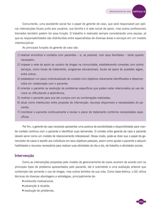161
Comumente, uma assistente social faz o papel de gerente de caso, que será responsável por apli-
car intervenções focais junto aos usuários, sua família e à rede social de apoio, mas outros proﬁssionais
treinados também podem ter essa função. O trabalho é realizado sempre considerando uma equipe, já
que as responsabilidades são distribuídas entre especialistas de diversas áreas e serviços em um modelo
interdisciplinar.
As principais funções do gerente de caso são:
1) realizar encontros e contatos com pacientes – e, se possível, com seus familiares – tanto quanto
necessário;
2) mapear a rede de apoio ao usuário de drogas na comunidade, estabelecendo conexões com outros
serviços, como locais de tratamento, programas educacionais, locais de apoio às questões legais,
entre outros;
3) estabelecer um plano individualizado de cuidado com objetivos claramente identiﬁcados e desenvol-
vidos em colaboração com o paciente;
4) orientar o paciente na resolução de problemas especíﬁcos que podem estar relacionados ao uso de
crack ou diﬁcultando a abstinência;
5) motivar o paciente para que ele cumpra com as combinações realizadas;
6) atuar como interlocutor entre proposta de intervenção, recursos disponíveis e necessidades do pa-
ciente;
7) monitorar o paciente continuamente e revisar o plano de tratamento conforme necessidades espe-
cíﬁcas.
Por ﬁm, o gerente de caso necessita apresentar uma postura de sensibilidade e disponibilidade para man-
ter contato contínuo com o paciente e identiﬁcar suas demandas. O contato entre gerente de caso e paciente
deverá servir como um modelo de relacionamento interpessoal. Desse modo, pode-se dizer que o papel do ge-
renciador de casos é assistir aos indivíduos em seus objetivos pessoais, assim como ajudar o paciente a adquirir
habilidades e recursos necessários para realizar suas atividades do dia a dia, de trabalho e atividades sociais.
Intervenção
Como as intervenções propostas pelo modelo de gerenciamento de casos ocorrem de acordo com os
principais tipos de problema apresentados pelo paciente, ele é submetido a uma avaliação anterior que
contemple não somente o uso de drogas, mas outros âmbitos da sua vida. Como base teórica, o GC utiliza
técnicas de diversas abordagens e estratégias, principalmente de:
entrevista motivacional;
prevenção à recaída;
resolução de problemas.
Gerenciamento de casos CAPÍTULO 18
Miolo_Livro Capacitação Saúde.indd 161Miolo_Livro Capacitação Saúde.indd 161 28/03/2012 12:25:2128/03/2012 12:25:21
 