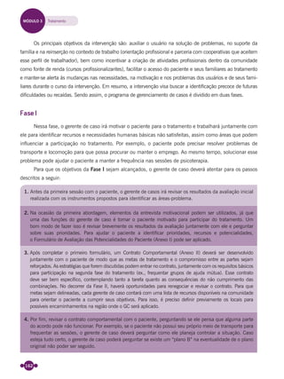 162
Os principais objetivos da intervenção são: auxiliar o usuário na solução de problemas, no suporte da
família e na reinserção no contexto de trabalho (orientação proﬁssional e parceria com cooperativas que aceitem
esse perﬁl de trabalhador), bem como incentivar a criação de atividades proﬁssionais dentro da comunidade
como fonte de renda (cursos proﬁssionalizantes), facilitar o acesso do paciente e seus familiares ao tratamento
e manter-se alerta às mudanças nas necessidades, na motivação e nos problemas dos usuários e de seus fami-
liares durante o curso da intervenção. Em resumo, a intervenção visa buscar a identiﬁcação precoce de futuras
diﬁculdades ou recaídas. Sendo assim, o programa de gerenciamento de casos é dividido em duas fases.
Fase I
Nessa fase, o gerente de caso irá motivar o paciente para o tratamento e trabalhará juntamente com
ele para identiﬁcar recursos e necessidades humanas básicas não satisfeitas, assim como áreas que podem
inﬂuenciar a participação no tratamento. Por exemplo, o paciente pode precisar resolver problemas de
transporte e locomoção para que possa procurar ou manter o emprego. Ao mesmo tempo, solucionar esse
problema pode ajudar o paciente a manter a frequência nas sessões de psicoterapia.
Para que os objetivos da Fase I sejam alcançados, o gerente de caso deverá atentar para os passos
descritos a seguir:
1. Antes da primeira sessão com o paciente, o gerente de casos irá revisar os resultados da avaliação inicial
realizada com os instrumentos propostos para identificar as áreas-problema.
2. Na ocasião da primeira abordagem, elementos da entrevista motivacional podem ser utilizados, já que
uma das funções do gerente de caso é tornar o paciente motivado para participar do tratamento. Um
bom modo de fazer isso é revisar brevemente os resultados da avaliação juntamente com ele e perguntar
sobre suas prioridades. Para ajudar o paciente a identificar prioridades, recursos e potencialidades,
o Formulário de Avaliação das Potencialidades do Paciente (Anexo I) pode ser aplicado.
3. Após completar o primeiro formulário, um Contrato Comportamental (Anexo II) deverá ser desenvolvido
juntamente com o paciente de modo que as metas de tratamento e o compromisso entre as partes sejam
reforçados. As estratégias que forem discutidas podem entrar no contrato, juntamente com os requisitos básicos
para participação na segunda fase do tratamento (ex., frequentar grupos de ajuda mútua). Esse contrato
deve ser bem específico, contemplando tanto a tarefa quanto as consequências do não cumprimento das
combinações. No decorrer da Fase II, haverá oportunidades para renegociar e revisar o contrato. Para que
metas sejam delineadas, cada gerente de caso contará com uma lista de recursos disponíveis na comunidade
para orientar o paciente a cumprir seus objetivos. Para isso, é preciso definir previamente os locais para
possíveis encaminhamentos na região onde o GC será aplicado.
4. Por fim, revisar o contrato comportamental com o paciente, perguntando se ele pensa que alguma parte
do acordo pode não funcionar. Por exemplo, se o paciente não possui seu próprio meio de transporte para
frequentar as sessões, o gerente de caso deverá perguntar como ele planeja controlar a situação. Caso
esteja tudo certo, o gerente de caso poderá perguntar se existe um “plano B” na eventualidade de o plano
original não poder ser seguido.
MÓDULO 3 Tratamento
Miolo_Livro Capacitação Saúde.indd 162Miolo_Livro Capacitação Saúde.indd 162 28/03/2012 12:25:2128/03/2012 12:25:21
 
