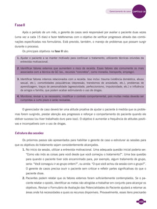 163
Fase II
Após o período de um mês, o gerente de casos será responsável por avaliar o paciente duas vezes
(uma vez a cada 15 dias) e fazer telefonemas com o objetivo de veriﬁcar progressos através das combi-
nações especiﬁcadas nos formulários. Está previsto, também, o manejo de problemas que possam surgir
durante o processo.
Os principais objetivos na fase II são:
1. Ajudar o paciente a se manter motivado para continuar o tratamento, utilizando técnicas oriundas da
entrevista motivacional.
2. Identificar fatores externos que aumentem o risco de recaída. Esses fatores são comumente os mais
associados com a técnica de GC (ex., recursos “concretos”, como moradia, transporte, emprego).
3. Identificar fatores internos relacionados com a recaída. Isso inclui: trauma (violência doméstica, abuso
sexual, etc.), comorbidades psiquiátricas (depressão, transtornos de ansiedade, etc.), problemas de
aprendizagem, traços de personalidade (agressividade, perfeccionismo, impulsividade, etc.) e influência
de amigos e família, que podem acabar estimulando o uso de drogas.
4. Monitorar, revisar e, se necessário, modificar o contrato comportamental, pois muitas metas deverão ser
cumpridas a curto prazo e serão revisadas.
O gerenciador de caso deverá ter uma atitude proativa de ajudar o paciente à medida que os proble-
mas forem surgindo, prestar atenção aos progressos e reforçar o comportamento do paciente quando ele
obtiver sucesso (ou tiver trabalhado duro para isso). O objetivo é aumentar a frequência de atitudes positi-
vas e incompatíveis com o uso de drogas.
Estrutura das sessões
Os próximos passos são apresentados para habilitar o gerente de caso a estruturar as sessões para
que os objetivos do tratamento sejam consistentemente alcançados.
1. No início da sessão, utilizar a entrevista motivacional. Uma adequada questão inicial poderia ser:
“Como vão indo as coisas para você desde que você começou o tratamento?”. Uma boa questão
para quando o paciente tiver sido encaminhado para, por exemplo, algum tratamento de grupo,
seria: “Você conseguiu ir ao grupo ontem?”, ou ainda: “O que você achou da sessão com o grupo?”.
O gerente de casos precisa ouvir o paciente sem criticar e reﬂetir partes signiﬁcativas do que o
paciente disse.
2. Pacientes podem relatar que os fatores externos foram suﬁcientemente contemplados. Se o pa-
ciente relatar o oposto, identiﬁcar as metas não atingidas e trabalhar em conjunto para alcançar os
objetivos. Revisar o Formulário de Avaliação das Potencialidades do Paciente ajudará a retomar as
áreas onde há necessidades e quais os recursos disponíveis. Provavelmente, esses itens precisarão
Gerenciamento de casos CAPÍTULO 18
Miolo_Livro Capacitação Saúde.indd 163Miolo_Livro Capacitação Saúde.indd 163 28/03/2012 12:25:2128/03/2012 12:25:21
 