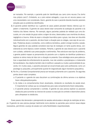 164
ser revisados. Por exemplo, o paciente pode ter identiﬁcado seu carro como recurso (“eu tenho
meu próprio carro”). Entretanto, se o carro estiver estragado, o que era um recurso passa a ser
uma necessidade a ser considerada. Assim, gerente de caso e paciente deverão levantar possíveis
soluções para os problemas identiﬁcados.
3. O paciente poderá identiﬁcar (ou o gerente de casos poderá perceber) fatores internos que im-
pedem o tratamento. O gerente de casos deverá estar consciente da avaliação do paciente e do
histórico dos fatores internos. Por exemplo, alguns pacientes poderão ter relatado que uma dis-
cussão, em uma sessão de grupo sobre a origem da raiva, desencadeou suas memórias de abuso,
negligência e trauma. Antes de expor a situação traumática para o grupo, isso deve ser discutido
individualmente com o paciente, ele deve trazer a situação para os colegas, caso seja de sua von-
tade. Problemas atuais e constantes, como violência doméstica, podem emergir durante a sessão.
Alguns gerentes de caso poderão considerar esse tipo de revelação um tanto quanto densa, con-
siderando-as como tópicos a serem evitados. Portanto, o gerente de caso deverá ouvir o paciente
com cuidado, validando suas preocupações e sentimentos. Para estruturar esse tipo de problema,
o gerente poderá mapear os pensamentos do paciente com o objetivo de identiﬁcar problemas e
explorar os vários meios de lidar com a situação no presente. Essa estratégia serve para potencia-
lizar a capacidade de enfrentamento do paciente, mas não substitui a psicoterapia e o tratamento
farmacoterápico. Seu objetivo também não é modiﬁcar o passado ou mudar a personalidade do pa-
ciente. Em muitos casos, o paciente precisará ser encaminhado para outro proﬁssional, como um
psicólogo ou psiquiatra, principalmente quando for diagnosticado algum transtorno psiquiátrico.
4. Por ﬁm, o Contrato Comportamental precisa ser revisado juntamente com o paciente. Os seguintes
pontos devem estar completos:
a. O paciente e o gerente de caso discutiram as combinações da última semana e os objetivos
foram reforçados/alcançados.
b. As metas e os comportamentos foram atualizados, retratando os resultados da sessão atual.
É importante ter certeza que as consequências para cada comportamento foram estipuladas.
c. O paciente precisa compreender o contrato. O gerente de caso precisa explorar os possíveis
obstáculos para aumentar as chances de sucesso na execução do contrato e desenvolver planos
para ultrapassar os obstáculos.
Esses passos irão demandar o planejamento de sessões estruturadas e atenção às restrições de tem-
po. O gerente de caso precisa planejar habilmente como abordar os pacientes para concluir essas etapas
necessárias, permitindo o avanço da sessão com certa ﬂexibilidade e espontaneidade.
MÓDULO 3 Tratamento
Miolo_Livro Capacitação Saúde.indd 164Miolo_Livro Capacitação Saúde.indd 164 28/03/2012 12:25:2128/03/2012 12:25:21
 