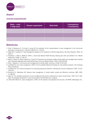 166
Anexo II
Contrato comportamental
Metas – curto
e longo prazo
Pessoas responsáveis Data-limite
Consequências
e recompensas
Referências:
1. Chan S, Mackenzie A, Tin-fung D, Leung JKY. An evaluation of the implementation of case management in the community
psychiatric nursing service. J Adv Nurs 2000;31(1): 144-56.
2. Figlie NB e Laranjeira R. Case Management applied to the Treatment of Alcohol Dependence. Rev Bras Psiquiatr; 2004, 26
(Supl I).
3. Henderson J, Willis E, Walter B, Toffoli L. Community Mental Health Nursing: keeping pace with care delivery? Int J Mental
Health Nurs 2008; 17:162-70.
4. Kelly PJ, Deane FP, King R, Katanzis N, Crowe TP. A taxonomy for homework usedby mental health case managers when working
with individuals diagnosed with severemental illness. Communy Mental Health J 2007; 43(6):565-80.
5. Kelly J, Stephens L. Community case management for mental health. Aust Nurs J1999; 6(10):24-6.
6. Leukefeld CG, et al. Case management. 2000. Em CG Leukefeld, Behavioral therapy for rural substance abusers. The University
Press of Kentucky.
7. Leukefeld CG, et al. Recommendations for improving drug abuse treatment. International Journal of Addictions 1992, 27(10):
1223-39.
8. Panzarino PJ, Wetherbee DG. Advance case management in mental health: quality and efﬁciency combined. QRB 1990,
11:386-90.
9. Rapp CA. The strengths perspective of case management with persons suffering from severe mental illness. 1992. Em D. Sale-
ebey, The strengths perspective in social work practice (45-58) New York: Longman.
10. Rose SM e Moore VL. Case management. (1995). Em RL Edward, Encyclopedia of social work. (CD-ROM). Washington, DC.
MÓDULO 3 Tratamento
Miolo_Livro Capacitação Saúde.indd 166Miolo_Livro Capacitação Saúde.indd 166 28/03/2012 12:25:2128/03/2012 12:25:21
 