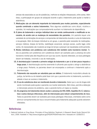113
Princípios gerais de tratamento
zerosas não associadas ao uso de substâncias, melhorar as relações interpessoais, entre outras. Além
disso, a participação em grupos de autoajuda durante e após o tratamento pode ajudar a manter a
abstinência.
7. Medicações são um elemento importante do tratamento para muitos pacientes, especialmente
quando combinado a outros tratamentos. Para algumas substâncias como álcool, nicotina e
opioides, há medicações que comprovadamente auxiliam no tratamento da dependência.
8. O plano de tratamento e serviços individual deve ser revisto continuamente e modiﬁcado se ne-
cessário, de acordo com as mudanças de necessidades dos pacientes. Um paciente requer uma
variedade de combinações de serviços e componentes de tratamentos durante o curso do tratamento
e recuperação. Além da terapia individual ou em grupo, o paciente pode necessitar de medicações,
serviços médicos, terapia de família, reabilitação vocacional, serviços sociais, auxílio legal, entre
outros. As necessidades vão mudando ao longo do tempo e precisam ser reavaliadas continuamente.
9. Muitos indivíduos com problemas com substâncias têm também outro transtorno mental. To-
dos os pacientes com problemas com substâncias devem ser avaliados para a presença de outro
transtorno mental pela alta frequência com que isso ocorre. Quando detectado, as duas patologias
devem ser tratadas, incluindo o uso de medicações.
10. A desintoxicação é somente o primeiro estágio do tratamento e por si só tem pouco impacto a
longo prazo. A desintoxicação sozinha raramente é suﬁciente para ajudar a atingir a abstinência
a longo prazo. Portanto, os pacientes devem ser encorajados a continuar o tratamento após a
desintoxicação.
11. Tratamento não necessita ser voluntário para ser efetivo. O tratamento involuntário através da
justiça, da família ou do trabalho pode fazer com que o paciente entre no tratamento, aumente a
adesão e levar ao sucesso o tratamento.
12. O uso de substâncias deve ser monitorado durante o tratamento. Saber que o uso de drogas está
sendo monitorado pode ajudar o paciente a se manter abstinente. Além disso, permite a detecção
e intervenção precoce do problema, caso o paciente tenha um lapso ou recaída.
13. Os programas de tratamentos devem avaliar a presença de HIV, AIDS, hepatites B e C, tubercu-
lose e outras doenças infecciosas, além de intervenções para reduzir comportamentos de risco.
Todos os pacientes devem ser avaliados para essas patologias infecciosas, orientados sobre como
diminuir comportamentos de risco e encaminhados para tratamento adequado quando estiverem
infectados.
Referências
1. National Institute on Drug Abuse. Principles of Drug Addiction Treatment: A Research Based Guide (Second Edi-
tion), 2009. Available in: http://www.drugabuse.gov/PODAT/PODATIndex.html. Acessado em 10/08/2011
CAPÍTULO 13
Miolo_Livro Capacitação Saúde.indd 113Miolo_Livro Capacitação Saúde.indd 113 28/03/2012 12:25:1728/03/2012 12:25:17
 