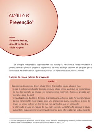 169
Prevenção4
Autores
Fernanda Kreishe,
Anne Orgle Sordi e
Sílvia Halpern
CAPÍTULO 19
Os princípios relacionados a seguir destinam-se a ajudar pais, educadores e líderes comunitários a
pensar, planejar e promover programas de prevenção de abuso de drogas baseados em pesquisa, para a
comunidade. As referências que seguem cada princípio são representativas de pesquisa recente.
Fatores de risco e fatores de prevenção
PRINCÍPIO 1
Os programas de prevenção devem reforçar fatores de proteção e reduzir fatores de risco:
o risco de se tornar um abusador de drogas envolve a relação entre a quantidade e o tipo de fatores
de risco (por exemplo, as atitudes e os comportamentos negativos) e fatores de proteção (por
exemplo, o apoio dos pais);
o impacto potencial dos fatores de risco e de proteção varia conforme a idade. Por exemplo, fatores
de risco na família têm maior impacto sobre uma criança mais jovem, enquanto que o abuso de
drogas por amigos pode ser um fator de risco mais significativo para um adolescente;
a intervenção precoce em fatores de risco (por exemplo, comportamento agressivo e pouco
autocontrole) frequentemente tem um impacto maior do que a intervenção mais tardia, alterando
4
Traduzido e adaptado NIDA (National Institute of Drug Abuse). Red Book. Preventing drug use among children and adolescents.
A research-Based Guide for Parents, educators and Community leaders.In Brief. 2ª
. Ed.
Miolo_Livro Capacitação Saúde.indd 169Miolo_Livro Capacitação Saúde.indd 169 28/03/2012 12:25:2428/03/2012 12:25:24
 