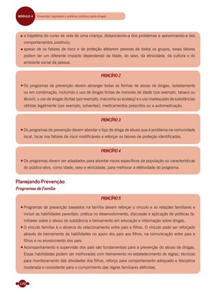 170
a trajetória do curso de vida de uma criança, distanciando-a dos problemas e aproximando-a dos
comportamentos positivos;
apesar de os fatores de risco e de proteção afetarem pessoas de todos os grupos, esses fatores
podem ter um diferente impacto dependendo da idade, do sexo, da etnicidade, da cultura e do
ambiente social da pessoa.
PRINCÍPIO 2
Os programas de prevenção devem abranger todas as formas de abuso de drogas, isoladamente
ou em combinação, incluindo o uso de drogas lícitas de menores de idade (por exemplo, tabaco ou
álcool), o uso de drogas ilícitas (por exemplo, maconha ou ecstasy) e o uso inadequado de substâncias
obtidas legalmente (por exemplo, solventes), medicamentos prescritos ou a automedicação.
PRINCÍPIO 3
Os programas de prevenção devem abordar o tipo de droga de abuso que é problema na comunidade
local, focar nos fatores de risco modificáveis e reforçar os fatores de proteção identificados.
PRINCÍPIO 4
Os programas devem ser adaptados para abordar riscos especíﬁcos da população ou características
do público-alvo, como idade, sexo e etnicidade, para melhorar a efetividade do programa.
Planejando Prevenção
Programas de Família
PRINCÍPIO 5
Programas de prevenção baseados na família devem reforçar o vínculo e as relações familiares e
incluir as habilidades parentais: prática no desenvolvimento, discussão e aplicação de políticas fa-
miliares sobre o abuso de substância e treinamento em educação e informação sobre drogas.
O vínculo familiar é o alicerce do relacionamento entre pais e ﬁlhos. O vínculo pode ser reforçado
através de treinamento de habilidades no apoio dos pais aos ﬁlhos, na comunicação entre pais e
ﬁlhos e no envolvimento dos pais.
Acompanhamento e supervisão dos pais são fundamentais para a prevenção do abuso de drogas.
Essas habilidades podem ser melhoradas com treinamento no estabelecimento de regras, técnicas
para monitoramento das atividades dos ﬁlhos, reforço para comportamento adequado e disciplina
moderada e consistente para o cumprimento das regras familiares deﬁnidas.
MÓDULO 4 Prevenção, legislação e políticas públicas sobre drogas
Miolo_Livro Capacitação Saúde.indd 170Miolo_Livro Capacitação Saúde.indd 170 28/03/2012 12:25:2428/03/2012 12:25:24
 