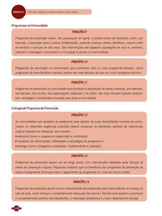 172
Programas na Comunidade
PRINCÍPIO 9
Programas de prevenção visam, nas populações em geral, a pontos-chave de transição, como, por
exemplo, a transição para o ensino fundamental, podendo produzir efeitos benéﬁcos, mesmo entre
as famílias e crianças de alto risco. Tais intervenções não separam populações de risco e, portanto,
reduzem a rotulagem e promovem a vinculação à escola e à comunidade.
PRINCÍPIO 10
Programas de prevenção na comunidade que combinam dois ou mais programas eﬁcazes, como
programas de base familiar e escolar, podem ser mais eﬁcazes do que um único programa sozinho.
PRINCÍPIO 11
Programas de prevenção na comunidade que envolvam a população de várias maneiras, por exemplo,
nas escolas, nos clubes, nas organizações religiosas e na mídia, são mais eﬁcazes quando apresen-
tam mensagens consistentes e amplas para toda a comunidade.
Entrega de Programa de Prevenção
PRINCÍPIO 12
As comunidades que adaptam os programas para atender às suas necessidades (normas da comu-
nidade ou diferentes exigências culturais) devem conservar os elementos centrais da intervenção
original baseada em pesquisa, que incluem:
estrutura (como o programa é organizado e construído);
conteúdo (as informações, habilidades e estratégias do programa) e
entrega (como o programa é adaptado, implementado e avaliado).
PRINCÍPIO 13
Programas de prevenção devem ser de longo prazo, com intervenções repetidas para reforçar as
metas de prevenção original. Pesquisas mostram que os benefícios dos programas de prevenção de
ensino fundamental diminuem sem o seguimento de programas em nível de ensino médio.
PRINCÍPIO 14
Programas de prevenção devem incluir o treinamento de professores para boas práticas no manejo na
sala de aula, como reforçar o comportamento adequado dos alunos. Tais técnicas ajudam a promover
o comportamento positivo dos estudantes, a motivação acadêmica e o bom desempenho escolar.
MÓDULO 4 Prevenção, legislação e políticas públicas sobre drogas
Miolo_Livro Capacitação Saúde.indd 172Miolo_Livro Capacitação Saúde.indd 172 28/03/2012 12:25:2428/03/2012 12:25:24
 