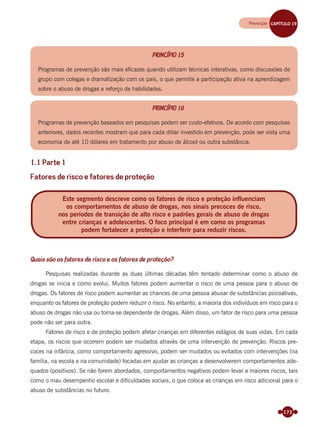 173
PRINCÍPIO 15
Programas de prevenção são mais eﬁcazes quando utilizam técnicas interativas, como discussões de
grupo com colegas e dramatização com os pais, o que permite a participação ativa na aprendizagem
sobre o abuso de drogas e reforço de habilidades.
PRINCÍPIO 16
Programas de prevenção baseados em pesquisas podem ser custo-efetivos. De acordo com pesquisas
anteriores, dados recentes mostram que para cada dólar investido em prevenção, pode ser vista uma
economia de até 10 dólares em tratamento por abuso de álcool ou outra substância.
1.1 Parte 1
Fatores de risco e fatores de proteção
Quais são os fatores de risco e os fatores de proteção?
Pesquisas realizadas durante as duas últimas décadas têm tentado determinar como o abuso de
drogas se inicia e como evolui. Muitos fatores podem aumentar o risco de uma pessoa para o abuso de
drogas. Os fatores de risco podem aumentar as chances de uma pessoa abusar de substâncias psicoativas,
enquanto os fatores de proteção podem reduzir o risco. No entanto, a maioria dos indivíduos em risco para o
abuso de drogas não usa ou torna-se dependente de drogas. Além disso, um fator de risco para uma pessoa
pode não ser para outra.
Fatores de risco e de proteção podem afetar crianças em diferentes estágios de suas vidas. Em cada
etapa, os riscos que ocorrem podem ser mudados através de uma intervenção de prevenção. Riscos pre-
coces na infância, como comportamento agressivo, podem ser mudados ou evitados com intervenções (na
família, na escola e na comunidade) focadas em ajudar as crianças a desenvolverem comportamentos ade-
quados (positivos). Se não forem abordados, comportamentos negativos podem levar a maiores riscos, tais
como o mau desempenho escolar e diﬁculdades sociais, o que coloca as crianças em risco adicional para o
abuso de substâncias no futuro.
Este segmento descreve como os fatores de risco e proteção influenciam
os comportamentos de abuso de drogas, nos sinais precoces de risco,
nos períodos de transição de alto risco e padrões gerais de abuso de drogas
entre crianças e adolescentes. O foco principal é em como os programas
podem fortalecer a proteção e interferir para reduzir riscos.
Prevenção CAPÍTULO 19
Miolo_Livro Capacitação Saúde.indd 173Miolo_Livro Capacitação Saúde.indd 173 28/03/2012 12:25:2428/03/2012 12:25:24
 