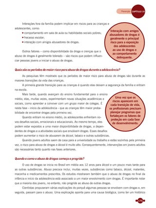 175
Interações fora da família podem implicar em riscos para as crianças e
adolescentes, como:
comportamento em sala de aula ou habilidades sociais pobres;
fracasso escolar;
interação com amigos abusadores de drogas.
Outros fatores – como disponibilidade da droga e crenças que o
abuso de drogas é geralmente tolerado – são riscos que podem inﬂuen-
ciar pessoas jovens a iniciar o abuso de drogas.
Quais são os períodos de maior risco para abuso de drogas durante a adolescência?
As pesquisas têm mostrado que os períodos de maior risco para abuso de drogas são durante as
maiores transições da vida das crianças.
A primeira grande transição para as crianças é quando elas deixam a segurança da família e entram
na escola.
Mais tarde, quando avançam do ensino fundamental para o ensino
médio, elas, muitas vezes, experimentam novas situações acadêmicas e
sociais, como aprender a conviver com um grupo maior de colegas. É
nesta fase - início da adolescência - que as crianças têm maior proba-
bilidade de encontrar drogas pela primeira vez.
Quando entram no ensino médio, os adolescentes enfrentam no-
vos desaﬁos sociais, emocionais e educacionais. Ao mesmo tempo, eles
podem estar expostos a uma maior disponibilidade de drogas, a depen-
dentes de drogas e a atividades sociais que envolvem drogas. Esses desaﬁos
podem aumentar o risco de abusarem de álcool, tabaco e outras substâncias.
Quando jovens adultos saem de casa para a universidade ou trabalho e estão sozinhos pela primeira
vez, o risco para abuso de drogas e álcool é muito alto. Consequentemente, intervenções em jovens adultos
são necessárias tanto quanto nas fases anteriores.
Quando e como o abuso de drogas começa e progride?
O uso de drogas se inicia no Brasil em média aos 12 anos para álcool e um pouco mais tarde para
as outras substâncias. Abuso precoce inclui, muitas vezes, substâncias como tabaco, álcool, inalantes,
maconha e medicamentos prescritos. Os estudos mostraram também que o abuso de drogas no ﬁnal da
infância e início da adolescência está associado a um maior envolvimento com drogas. É importante notar
que a maioria dos jovens, no entanto, não progride ao abuso de outras drogas.
Cientistas propuseram várias explicações do porquê algumas pessoas se envolvem com drogas e, em
seguida, passam para o abuso. Uma explicação aponta para uma causa biológica, como ter um histórico
Interação com amigos
abusadores de drogas é
geralmente o principal
risco para a exposição
dos adolescentes
ao uso de drogas e
ao comportamento
delinquente.
Uma vez que os
riscos aparecem em
cada transição de vida,
os profissionais precisam
planejar programas que
fortaleçam os fatores de
proteção em cada fase
de desenvolvimento.
Prevenção CAPÍTULO 19
Miolo_Livro Capacitação Saúde.indd 175Miolo_Livro Capacitação Saúde.indd 175 28/03/2012 12:25:2428/03/2012 12:25:24
 