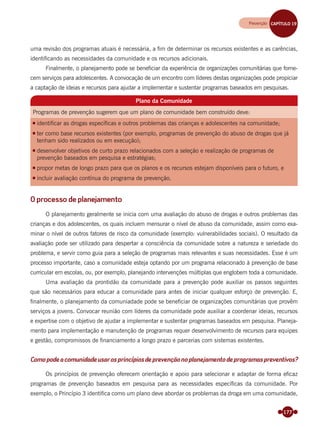 177
uma revisão dos programas atuais é necessária, a ﬁm de determinar os recursos existentes e as carências,
identiﬁcando as necessidades da comunidade e os recursos adicionais.
Finalmente, o planejamento pode se beneﬁciar da experiência de organizações comunitárias que forne-
cem serviços para adolescentes. A convocação de um encontro com líderes destas organizações pode propiciar
a captação de ideias e recursos para ajudar a implementar e sustentar programas baseados em pesquisas.
Plano da Comunidade
Programas de prevenção sugerem que um plano de comunidade bem construído deve:
identificar as drogas específicas e outros problemas das crianças e adolescentes na comunidade;
ter como base recursos existentes (por exemplo, programas de prevenção do abuso de drogas que já
tenham sido realizados ou em execução);
desenvolver objetivos de curto prazo relacionados com a seleção e realização de programas de
prevenção baseados em pesquisa e estratégias;
propor metas de longo prazo para que os planos e os recursos estejam disponíveis para o futuro, e
incluir avaliação contínua do programa de prevenção.
O processo de planejamento
O planejamento geralmente se inicia com uma avaliação do abuso de drogas e outros problemas das
crianças e dos adolescentes, os quais incluem mensurar o nível de abuso da comunidade, assim como exa-
minar o nível de outros fatores de risco da comunidade (exemplo: vulnerabilidades sociais). O resultado da
avaliação pode ser utilizado para despertar a consciência da comunidade sobre a natureza e seriedade do
problema, e servir como guia para a seleção de programas mais relevantes e suas necessidades. Esse é um
processo importante, caso a comunidade esteja optando por um programa relacionado à prevenção de base
curricular em escolas, ou, por exemplo, planejando intervenções múltiplas que englobem toda a comunidade.
Uma avaliação da prontidão da comunidade para a prevenção pode auxiliar os passos seguintes
que são necessários para educar a comunidade para antes de iniciar qualquer esforço de prevenção. E,
ﬁnalmente, o planejamento da comuniadade pode se beneﬁciar de organizações comunitárias que provêm
serviços a jovens. Convocar reunião com líderes da comunidade pode auxiliar a coordenar ideias, recursos
e expertise com o objetivo de ajudar a implementar e sustentar programas baseados em pesquisa. Planeja-
mento para implementação e manutenção de programas requer desenvolvimento de recursos para equipes
e gestão, compromissos de ﬁnanciamento a longo prazo e parcerias com sistemas existentes.
Comopodeacomunidadeusarosprincípiosdeprevençãonoplanejamentodeprogramaspreventivos?
Os princípios de prevenção oferecem orientação e apoio para selecionar e adaptar de forma eﬁcaz
programas de prevenção baseados em pesquisa para as necessidades especíﬁcas da comunidade. Por
exemplo, o Princípio 3 identiﬁca como um plano deve abordar os problemas da droga em uma comunidade,
Prevenção CAPÍTULO 19Prevenção CAPÍTULO 19
Miolo_Livro Capacitação Saúde.indd 177Miolo_Livro Capacitação Saúde.indd 177 28/03/2012 12:25:2428/03/2012 12:25:24
 