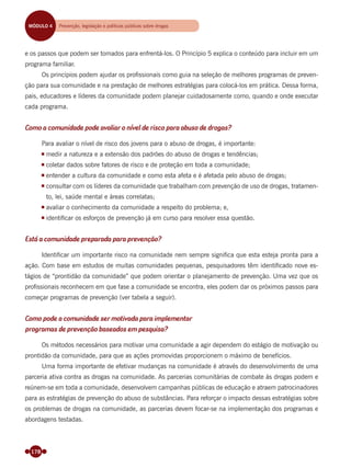 178
e os passos que podem ser tomados para enfrentá-los. O Princípio 5 explica o conteúdo para incluir em um
programa familiar.
Os princípios podem ajudar os proﬁssionais como guia na seleção de melhores programas de preven-
ção para sua comunidade e na prestação de melhores estratégias para colocá-los em prática. Dessa forma,
pais, educadores e líderes da comunidade podem planejar cuidadosamente como, quando e onde executar
cada programa.
Como a comunidade pode avaliar o nível de risco para abuso de drogas?
Para avaliar o nível de risco dos jovens para o abuso de drogas, é importante:
medir a natureza e a extensão dos padrões do abuso de drogas e tendências;
coletar dados sobre fatores de risco e de proteção em toda a comunidade;
entender a cultura da comunidade e como esta afeta e é afetada pelo abuso de drogas;
consultar com os líderes da comunidade que trabalham com prevenção de uso de drogas, tratamen-
to, lei, saúde mental e áreas correlatas;
avaliar o conhecimento da comunidade a respeito do problema; e,
identiﬁcar os esforços de prevenção já em curso para resolver essa questão.
Está a comunidade preparada para prevenção?
Identiﬁcar um importante risco na comunidade nem sempre signiﬁca que esta esteja pronta para a
ação. Com base em estudos de muitas comunidades pequenas, pesquisadores têm identiﬁcado nove es-
tágios de “prontidão da comunidade” que podem orientar o planejamento de prevenção. Uma vez que os
proﬁssionais reconhecem em que fase a comunidade se encontra, eles podem dar os próximos passos para
começar programas de prevenção (ver tabela a seguir).
Como pode a comunidade ser motivada para implementar
programas de prevenção baseados em pesquisa?
Os métodos necessários para motivar uma comunidade a agir dependem do estágio de motivação ou
prontidão da comunidade, para que as ações promovidas proporcionem o máximo de benefícios.
Uma forma importante de efetivar mudanças na comunidade é através do desenvolvimento de uma
parceria ativa contra as drogas na comunidade. As parcerias comunitárias de combate às drogas podem e
reúnem-se em toda a comunidade, desenvolvem campanhas públicas de educação e atraem patrocinadores
para as estratégias de prevenção do abuso de substâncias. Para reforçar o impacto dessas estratégias sobre
os problemas de drogas na comunidade, as parcerias devem focar-se na implementação dos programas e
abordagens testadas.
MÓDULO 4 Prevenção, legislação e políticas públicas sobre drogas
Miolo_Livro Capacitação Saúde.indd 178Miolo_Livro Capacitação Saúde.indd 178 28/03/2012 12:25:2428/03/2012 12:25:24
 
