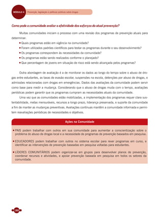 180
Como pode a comunidade avaliar a efetividade dos esforços da atual prevenção?
Muitas comunidades iniciam o processo com uma revisão dos programas de prevenção atuais para
determinar:
Quais programas estão em vigência na comunidade?
Foram utilizados padrões cientíﬁcos para testar os programas durante o seu desenvolvimento?
Os programas correspondem às necessidades da comunidade?
Os programas estão sendo realizados conforme o planejado?
Que percentagem de jovens em situação de risco está sendo alcançada pelos programas?
Outra abordagem de avaliação é a de monitorar os dados ao longo do tempo sobre o abuso de dro-
gas entre estudantes, as taxas de evasão escolar, suspensões na escola, detenções por abuso de drogas, e
admissões relacionadas com drogas em emergências. Dados das avaliações da comunidade podem servir
como base para medir a mudança. Considerando que o abuso de drogas muda com o tempo, avaliações
periódicas podem garantir que os programas cumpram as necessidades atuais da comunidade.
Uma vez que as comunidades estão mobilizadas, a implementação dos programas requer clara sus-
tentabilidade, metas mensuráveis, recursos a longo prazo, liderança preservada, e suporte da comunidade
a ﬁm de manter as mudanças preventivas. Avaliações contínuas mantêm a comunidade informada e permi-
tem reavaliações periódicas de necessidades e objetivos.
Ações na Comunidade
PAIS podem trabalhar com outros em sua comunidade para aumentar a conscientização sobre o
problema do abuso de drogas local e a necessidade de programas de prevenção baseados em pesquisa.
EDUCADORES podem trabalhar com outros no sistema escolar para rever programas em curso, e
identificar as intervenções de prevenção baseadas em pesquisa voltadas para estudantes.
LÍDERES COMUNITÁRIOS podem organizar-se em grupos para desenvolver planos de prevenção,
coordenar recursos e atividades, e apoiar prevenção baseada em pesquisa em todos os setores da
comunidade.
MÓDULO 4 Prevenção, legislação e políticas públicas sobre drogas
Miolo_Livro Capacitação Saúde.indd 180Miolo_Livro Capacitação Saúde.indd 180 28/03/2012 12:25:2428/03/2012 12:25:24
 