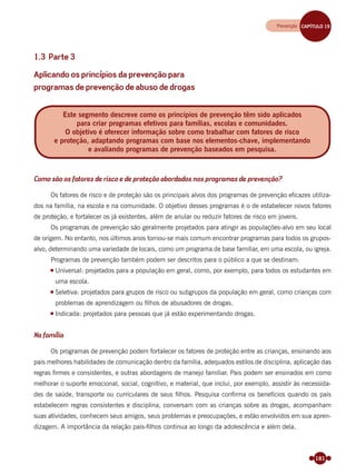 181
1.3 Parte 3
Aplicando os princípios da prevenção para
programas de prevenção de abuso de drogas
Como são os fatores de risco e de proteção abordados nos programas de prevenção?
Os fatores de risco e de proteção são os principais alvos dos programas de prevenção eﬁcazes utiliza-
dos na família, na escola e na comunidade. O objetivo desses programas é o de estabelecer novos fatores
de proteção, e fortalecer os já existentes, além de anular ou reduzir fatores de risco em jovens.
Os programas de prevenção são geralmente projetados para atingir as populações-alvo em seu local
de origem. No entanto, nos últimos anos tornou-se mais comum encontrar programas para todos os grupos-
alvo, determinando uma variedade de locais, como um programa de base familiar, em uma escola, ou igreja.
Programas de prevenção também podem ser descritos para o público a que se destinam:
Universal: projetados para a população em geral, como, por exemplo, para todos os estudantes em
uma escola.
Seletiva: projetados para grupos de risco ou subgrupos da população em geral, como crianças com
problemas de aprendizagem ou ﬁlhos de abusadores de drogas.
Indicada: projetados para pessoas que já estão experimentando drogas.
Na família
Os programas de prevenção podem fortalecer os fatores de proteção entre as crianças, ensinando aos
pais melhores habilidades de comunicação dentro da família, adequados estilos de disciplina, aplicação das
regras ﬁrmes e consistentes, e outras abordagens de manejo familiar. Pais podem ser ensinados em como
melhorar o suporte emocional, social, cognitivo, e material, que inclui, por exemplo, assistir às necessida-
des de saúde, transporte ou curriculares de seus ﬁlhos. Pesquisa conﬁrma os benefícios quando os pais
estabelecem regras consistentes e disciplina, conversam com as crianças sobre as drogas, acompanham
suas atividades, conhecem seus amigos, seus problemas e preocupações, e estão envolvidos em sua apren-
dizagem. A importância da relação pais-ﬁlhos continua ao longo da adolescência e além dela.
Este segmento descreve como os princípios de prevenção têm sido aplicados
para criar programas efetivos para famílias, escolas e comunidades.
O objetivo é oferecer informação sobre como trabalhar com fatores de risco
e proteção, adaptando programas com base nos elementos-chave, implementando
e avaliando programas de prevenção baseados em pesquisa.
Prevenção CAPÍTULO 19Prevenção CAPÍTULO 19
Miolo_Livro Capacitação Saúde.indd 181Miolo_Livro Capacitação Saúde.indd 181 28/03/2012 12:25:2428/03/2012 12:25:24
 