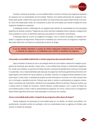 185
Durante o processo de seleção, as comunidades tentam combinar a eﬁcácia dos programas baseados
em pesquisa com as necessidades da comunidade. Realizar uma análise estruturada dos programas exis-
tentes pode ajudar a determinar quais lacunas faltam ser preenchidas para aquela determinada comunida-
de. Essa informação pode, então, ser incorporada no plano da comunidade, que orienta a seleção de novos
programas baseados em pesquisa.
A adaptação envolve a elaboração de um programa para atender às necessidades de uma população
especíﬁca de diversas maneiras. Programas que ainda não foram adaptados devem executar o programa tal
como proposto ou incluir os elementos essenciais para garantir os resultados mais eﬁcazes.
A execução refere-se a como um programa é entregue, inclui o número de sessões, os métodos utili-
zados e o programa de seguimento. Pesquisa tem constatado que a forma como um programa é implemen-
tado pode determinar sua eﬁcácia na prevenção do abuso de drogas.
Como pode a comunidade implementar e manter programas de prevenção eficazes?
Após considerar os fatores de risco e de proteção dentro da comunidade e selecionar e adaptar os pro-
gramas de prevenção para atender a esses riscos, a comunidade deve começar a implementar programas.
Em muitas comunidades, as parcerias formadas durante o processo de planejamento continuam envolvidas
na supervisão, mas a responsabilidade pela execução de programas individuais geralmente permanece com
organizações comunitárias em locais públicos ou privados. Executar um programa eﬁcaz baseado em pes-
quisa requer, muitas vezes, a utilização de amplos recursos ﬁnanceiros e humanos e um sério compromisso
com a formação e assistência técnica. Esforços para atrair e manter os participantes do programa interes-
sados e envolvidos são importantes, sobretudo com populações difíceis de alcançar. Pesquisa mostrou que
o esforço extra na criação de incentivos, horários ﬂexíveis, contato pessoal e com o apoio de líderes da
comunidade ajudam a atrair e reter os participantes do programa. Em suma, a forma como um programa é
desenvolvido especiﬁcamente para cada população é crucial para seu sucesso.
Como a comunidade pode avaliar o impacto do seu programa sobre abuso de drogas?
Avaliar programas de prevenção da comunidade pode ser um desaﬁo. Os líderes comunitários, fre-
quentemente, consultam peritos em avaliação, como as universidades locais ou agências do Estado, para
auxiliar no projeto de avaliação.
O uso de métodos interativos e sessões de reforço adequadas contribuem para consolidar
o conteúdo do programa e as habilidades para manter os benefícios do programa.
Prevenção CAPÍTULO 19Prevenção CAPÍTULO 19
Miolo_Livro Capacitação Saúde.indd 185Miolo_Livro Capacitação Saúde.indd 185 28/03/2012 12:25:2428/03/2012 12:25:24
 