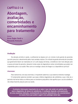 115
Avaliação
Na atenção primária à saúde, o proﬁssional se depara com um número muito grande de pacientes
que vêm procurar o atendimento pelos mais variados motivos. Em virtude da grande demanda de consultas
que geralmente devem ser realizadas em um curto espaço de tempo, a tendência é dar mais atenção para
a queixa principal do paciente, deixando muitas vezes de diagnosticar outras comorbidades que podem ser
importantes para a sua saúde. Mas como se investiga o abuso de drogas ou a dependência química?
Anamnese:
Para realizarmos uma boa anamnese, é importante sabermos o que estamos tentando investigar.
É fundamental sabermos também que esses critérios diagnósticos são arbitrários e que o fato de o
paciente não fechar todos os critérios para um transtorno psiquiátrico não signiﬁca que o uso da substância
não esteja trazendo prejuízo para sua saúde.
Abordagem,
avaliação,
comorbidades e
encaminhamento
para tratamento
CAPÍTULO 14
A primeira informação importante de se saber é que não existe um padrão-ouro
para o diagnóstico de abuso de substâncias. A avaliação depende, principalmente,
de uma anamnese delicada, eventualmente de exames laboratoriais e de características
no exame físico que podem sugerir uma patologia deste tipo.
Autores
Anne Orgler Sordi e
Fernanda Kreische
Miolo_Livro Capacitação Saúde.indd 115Miolo_Livro Capacitação Saúde.indd 115 28/03/2012 12:25:1728/03/2012 12:25:17
 