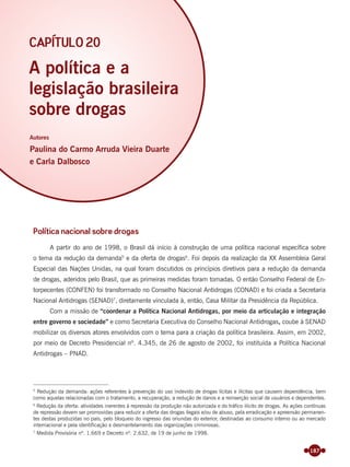187
Política nacional sobre drogas
A partir do ano de 1998, o Brasil dá início à construção de uma política nacional especíﬁca sobre
o tema da redução da demanda5
e da oferta de drogas6
. Foi depois da realização da XX Assembleia Geral
Especial das Nações Unidas, na qual foram discutidos os princípios diretivos para a redução da demanda
de drogas, aderidos pelo Brasil, que as primeiras medidas foram tomadas. O então Conselho Federal de En-
torpecentes (CONFEN) foi transformado no Conselho Nacional Antidrogas (CONAD) e foi criada a Secretaria
Nacional Antidrogas (SENAD)7
, diretamente vinculada à, então, Casa Militar da Presidência da República.
Com a missão de “coordenar a Política Nacional Antidrogas, por meio da articulação e integração
entre governo e sociedade” e como Secretaria Executiva do Conselho Nacional Antidrogas, coube à SENAD
mobilizar os diversos atores envolvidos com o tema para a criação da política brasileira. Assim, em 2002,
por meio de Decreto Presidencial nº. 4.345, de 26 de agosto de 2002, foi instituída a Política Nacional
Antidrogas – PNAD.
5
Redução da demanda: ações referentes à prevenção do uso indevido de drogas lícitas e ilícitas que causem dependência, bem
como aquelas relacionadas com o tratamento, a recuperação, a redução de danos e a reinserção social de usuários e dependentes.
6
Redução da oferta: atividades inerentes à repressão da produção não autorizada e do tráfico ilícito de drogas. As ações contínuas
de repressão devem ser promovidas para reduzir a oferta das drogas ilegais e/ou de abuso, pela erradicação e apreensão permanen-
tes destas produzidas no país, pelo bloqueio do ingresso das oriundas do exterior, destinadas ao consumo interno ou ao mercado
internacional e pela identificação e desmantelamento das organizações criminosas.
7
Medida Provisória nº. 1.669 e Decreto nº. 2.632, de 19 de junho de 1998.
A política e a
legislação brasileira
sobre drogas
Autores
Paulina do Carmo Arruda Vieira Duarte
e Carla Dalbosco
CAPÍTULO 20
Miolo_Livro Capacitação Saúde.indd 187Miolo_Livro Capacitação Saúde.indd 187 28/03/2012 12:25:2428/03/2012 12:25:24
 