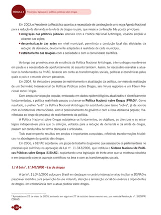 188
Em 2003, o Presidente da República apontou a necessidade de construção de uma nova Agenda Nacional
para a redução da demanda e da oferta de drogas no país, que viesse a contemplar três pontos principais:
integração das políticas públicas setoriais com a Política Nacional Antidrogas, visando ampliar o
alcance das ações;
descentralização das ações em nível municipal, permitindo a condução local das atividades da
redução da demanda, devidamente adaptadas à realidade de cada município;
estreitamento das relações com a sociedade e com a comunidade cientíﬁca.
Ao longo dos primeiros anos de existência da Política Nacional Antidrogas, o tema drogas manteve-se
em pauta e a necessidade de aprofundamento do assunto também. Assim, foi necessário reavaliar e atua-
lizar os fundamentos da PNAD, levando em conta as transformações sociais, políticas e econômicas pelas
quais o país e o mundo vinham passando.
Em 2004, foi efetuado o processo de realinhamento e atualização da política, por meio da realização
de um Seminário Internacional de Políticas Públicas sobre Drogas, seis fóruns regionais e um Fórum Na-
cional sobre Drogas.
Com ampla participação popular, embasada em dados epidemiológicos atualizados e cientiﬁcamente
fundamentados, a política realinhada passou a chamar-se Política Nacional sobre Drogas (PNAD)8
. Como
resultado, o preﬁxo “anti” da Política Nacional Antidrogas foi substituído pelo termo “sobre”, já de acordo
com as tendências internacionais, com o posicionamento do governo e com a nova demanda popular, ma-
nifestada ao longo do processo de realinhamento da política.
A Política Nacional sobre Drogas estabelece os fundamentos, os objetivos, as diretrizes e as estra-
tégias indispensáveis para que os esforços, voltados para a redução da demanda e da oferta de drogas,
possam ser conduzidos de forma planejada e articulada.
Todo esse empenho resultou em amplas e importantes conquistas, reﬂetindo transformações históri-
cas na abordagem da questão das drogas.
Em 2006, a SENAD coordenou um grupo de trabalho do governo que assessorou os parlamentares no
processo que culminou na aprovação da Lei nº. 11.343/2006, que instituiu o Sistema Nacional de Políti-
cas Públicas sobre Drogas (SISNAD), suplantando uma legislação de trinta anos que se mostrava obsoleta
e em desacordo com os avanços cientíﬁcos na área e com as transformações sociais.
1.1 A Lei nº. 11.343/2006 – Lei de drogas
A Lei nº. 11.343/2006 colocou o Brasil em destaque no cenário internacional ao instituir o SISNAD e
prescrever medidas para prevenção do uso indevido, atenção e reinserção social de usuários e dependentes
de drogas, em consonância com a atual política sobre drogas.
8
Aprovada em 23 de maio de 2005, entrando em vigor em 27 de outubro desse mesmo ano, por meio da Resolução nº. 3/GSIPR/
CONAD.
MÓDULO 4 Prevenção, legislação, políticas públicas e reinserção socialMÓDULO 4 Prevenção, legislação e políticas públicas sobre drogas
Miolo_Livro Capacitação Saúde.indd 188Miolo_Livro Capacitação Saúde.indd 188 28/03/2012 12:25:2428/03/2012 12:25:24
 