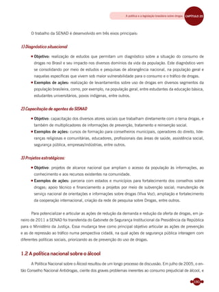 191
O trabalho da SENAD é desenvolvido em três eixos principais:
1) Diagnóstico situacional
Objetivo: realização de estudos que permitam um diagnóstico sobre a situação do consumo de
drogas no Brasil e seu impacto nos diversos domínios da vida da população. Este diagnóstico vem
se consolidando por meio de estudos e pesquisas de abrangência nacional, na população geral e
naquelas especíﬁcas que vivem sob maior vulnerabilidade para o consumo e o tráﬁco de drogas.
Exemplos de ações: realização de levantamentos sobre uso de drogas em diversos segmentos da
população brasileira, como, por exemplo, na população geral, entre estudantes da educação básica,
estudantes universitários, povos indígenas, entre outros.
2) Capacitação de agentes do SISNAD
Objetivo: capacitação dos diversos atores sociais que trabalham diretamente com o tema drogas, e
também de multiplicadores de informações de prevenção, tratamento e reinserção social.
Exemplos de ações: cursos de formação para conselheiros municipais, operadores do direito, lide-
ranças religiosas e comunitárias, educadores, proﬁssionais das áreas de saúde, assistência social,
segurança pública, empresas/indústrias, entre outros.
3) Projetos estratégicos:
Objetivo: projetos de alcance nacional que ampliam o acesso da população às informações, ao
conhecimento e aos recursos existentes na comunidade.
Exemplos de ações: parceria com estados e municípios para fortalecimento dos conselhos sobre
drogas; apoio técnico e ﬁnanciamento a projetos por meio de subvenção social; manutenção de
serviço nacional de orientações e informações sobre drogas (Viva Voz); ampliação e fortalecimento
da cooperação internacional, criação da rede de pesquisa sobre Drogas, entre outros.
Para potencializar e articular as ações de redução da demanda e redução da oferta de drogas, em ja-
neiro de 2011 a SENAD foi transferida do Gabinete de Segurança Institucional da Presidência da República
para o Ministério da Justiça. Essa mudança teve como principal objetivo articular as ações de prevenção
e as de repressão ao tráﬁco numa perspectiva cidadã, na qual ações de segurança pública interagem com
diferentes políticas sociais, priorizando as de prevenção do uso de drogas.
1.2 A política nacional sobre o álcool
A Política Nacional sobre o Álcool resultou de um longo processo de discussão. Em julho de 2005, o en-
tão Conselho Nacional Antidrogas, ciente dos graves problemas inerentes ao consumo prejudicial de álcool, e
A política e a legislação brasileira sobre drogas CAPÍTULO 19CAPÍTULO 20
Miolo_Livro Capacitação Saúde.indd 191Miolo_Livro Capacitação Saúde.indd 191 28/03/2012 12:25:2428/03/2012 12:25:24
 