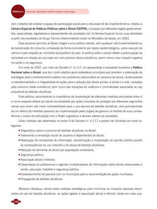 192
com o objetivo de ampliar o espaço de participação social para a discussão de tão importante tema, instalou a
Câmara Especial de Políticas Públicas sobre o Álcool (CEPPA), composta por diferentes órgãos governamen-
tais, especialistas, legisladores e representantes da sociedade civil. A Câmara Especial iniciou suas atividades
a partir dos resultados do Grupo Técnico Interministerial criado no Ministério da Saúde, em 2003.
Esse processo permitiu ao Brasil chegar a uma política realista, sem qualquer viés fundamentalista ou
de banalização do consumo, embasada de forma consistente por dados epidemiológicos, pelos avanços da
ciência e pelo respeito ao momento sociopolítico do país. A política sobre o álcool reﬂete a preocupação da
sociedade em relação ao uso cada vez mais precoce dessa substância, assim como o seu impacto negativo
na saúde e na segurança.
Em maio de 2007, por meio do Decreto nº. 6.117, foi apresentada à sociedade brasileira a Política
Nacional sobre o Álcool, que tem como objetivo geral estabelecer princípios que orientem a elaboração de
estratégias para o enfrentamento coletivo dos problemas relacionados ao consumo de álcool, contemplando
a intersetorialidade e a integralidade de ações para a redução dos danos sociais, à saúde e à vida, causados
pelo consumo desta substância, bem como das situações de violência e criminalidade associadas ao uso
prejudicial de bebidas alcoólicas.
Esta política, reconhecendo a importância da implantação de diferentes medidas articuladas entre si
e numa resposta efetiva ao clamor da sociedade por ações concretas de proteção aos diferentes segmentos
sociais que vivem sob maior vulnerabilidade para o uso abusivo de bebidas alcoólicas, veio acompanhada
de um elenco de medidas passíveis de implementação pelos órgãos de governo no âmbito de suas compe-
tências e outras de articulação com o Poder Legislativo e demais setores da sociedade.
Estas medidas são detalhadas no anexo II do Decreto nº. 6.117 e podem ser divididas em nove ca-
tegorias:
Diagnóstico sobre o consumo de bebidas alcoólicas no Brasil.
Tratamento e reinserção social de usuários e dependentes de álcool.
Realização de campanhas de informação, sensibilização e mobilização da opinião pública quanto
às consequências do uso indevido e do abuso de bebidas alcoólicas.
Redução da demanda de álcool por populações vulneráveis.
Segurança pública.
Associação álcool e trânsito.
Capacitação de proﬁssionais e agentes multiplicadores de informações sobre temas relacionados à
saúde, educação, trabalho e segurança pública.
Estabelecimento de parceria com os municípios para a recomendação de ações municipais.
Propaganda de bebidas alcoólicas.
Merecem destaque, dentre estas medidas estratégicas para minimizar os impactos adversos decor-
rentes do uso de bebidas alcoólicas, as ações ligadas à associação álcool e trânsito, tendo em vista que,
MÓDULO 4 Prevenção, legislação, políticas públicas e reinserção socialMÓDULO 4 Prevenção, legislação e políticas públicas sobre drogas
Miolo_Livro Capacitação Saúde.indd 192Miolo_Livro Capacitação Saúde.indd 192 28/03/2012 12:25:2528/03/2012 12:25:25
 