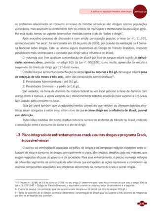193
os problemas relacionados ao consumo excessivo de bebidas alcoólicas não atingem apenas populações
vulneráveis, mas associam-se diretamente com os índices de morbidade e mortalidade da população geral.
Por esta razão, tornou-se urgente desenvolver medidas contra o ato de “beber e dirigir”.
Após exaustivo processo de discussão e com ampla participação popular, a nova Lei nº. 11.705,
conhecida como “lei seca”, foi sancionada em 19 de junho de 2008, por ocasião da realização da X Sema-
na Nacional sobre Drogas. Esta Lei alterou alguns dispositivos do Código de Trânsito Brasileiro, impondo
penalidades mais severas para o condutor que dirigir sob a inﬂuência de álcool.
O motorista que tiver qualquer concentração de álcool por litro de sangue estará sujeito às penali-
dades administrativas, previstas no artigo 165 da Lei nº. 9503/97, como multa, apreensão do veículo e
suspensão do direito de dirigir por 12 (doze) meses.
O motorista que apresentar concentração de álcool igual ou superior a 0,6 g/L de sangue sofrerá pena
de detenção de seis meses a três anos, além das penalidades administrativas13
.
1) Penalidades Administrativas – até 0,6 g/L.
2) Penalidades Criminais – a partir de 0,6 g/L.
São vedados, na faixa de domínio de rodovia federal ou em local próximo à faixa de domínio com
acesso direto à rodovia, a venda varejista ou o oferecimento de bebidas alcoólicas (teor superior a 0,5 Graus
Gay-Lussac) para consumo no local.
Esta Lei prevê também que os estabelecimentos comerciais que vendem ou oferecem bebidas alco-
ólicas sejam obrigados a exibir aviso informativo de que é crime dirigir sob a inﬂuência de álcool, punível
com detenção.
Todas estas medidas têm como objetivo reduzir o número de acidentes de trânsito no Brasil, coibindo
a associação entre o consumo de álcool e o ato de dirigir.
1.3 Plano integrado de enfrentamento ao crack e outras drogas e programa Crack,
é possível vencer
O avanço da criminalidade associada ao tráﬁco de drogas e as complexas relações existentes entre si-
tuações de risco e consumo de drogas, principalmente o crack, têm imposto desaﬁos cada vez maiores, que
exigem respostas eﬁcazes do governo e da sociedade. Para esse enfrentamento, é preciso convergir esforços
de diferentes segmentos na construção de alternativas que extrapolem as ações repressivas e considerem os
diversos componentes associados aos problemas decorrentes do consumo de crack e outras drogas.
13
O Decreto nº. 6488, de 19 de junho de 2008, no seu artigo 2º determina que: "para fins criminais de que trata o artigo 306 da
Lei n. 9.503/1997 – Código de Trânsito Brasileiro, a equivalência entre os distintos testes de alcoolemia é a seguinte:
I – Exame de sangue: concentração igual ou superior a seis decigramas de álcool por litro de sangue (0,6 g/L);
II – Teste de aparelho de ar alveolar pulmonar (etilômetro): concentração de álcool igual ou superior a três décimos de miligramas
por litro de ar expelido dos pulmões".
A política e a legislação brasileira sobre drogas CAPÍTULO 19CAPÍTULO 20
Miolo_Livro Capacitação Saúde.indd 193Miolo_Livro Capacitação Saúde.indd 193 28/03/2012 12:25:2528/03/2012 12:25:25
 
