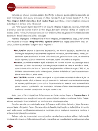 194
Na busca por soluções concretas, capazes de enfrentar os desaﬁos que os problemas associados ao
crack vêm impondo a todo o país, foi lançado em 20 de maio de 2010, por meio do Decreto nº. 7.179, o
Plano Integrado de Enfrentamento ao Crack e outras Drogas, que indicou a implementação de ações para
a abordagem do tema de forma intersetorial.
Esse Plano teve por objetivo desenvolver um conjunto integrado de ações de prevenção, tratamento
e reinserção social de usuários de crack e outras drogas, bem como enfrentar o tráﬁco em parceria com
estados, Distrito Federal, municípios e sociedade civil, tendo em vista a redução da criminalidade associada
ao consumo dessas substâncias junto à população.
Visando à ampliação e ao fortalecimento do Plano Integrado, em dezembro de 2011, já no Governo
Dilma Rousseff, foi lançado o Programa “Crack, é possível vencer!” que propõe ações em três eixos: pre-
venção, cuidado e autoridade. O objetivo desse Programa é:
PREVENÇÃO: ampliar as atividades de prevenção, por meio da educação, disseminação de
informações e capacitação dos diferentes segmentos sociais que, de forma direta ou indireta, de-
senvolvem ações relacionadas ao tema, como educadores, proﬁssionais de saúde, de assistência
social, segurança pública, conselheiros municipais, líderes comunitários e religiosos;
CUIDADO: aumentar a oferta de ações de atenção aos usuários de crack e outras drogas e seus
familiares, por meio da ampliação dos serviços especializados de saúde e assistência social,
como os Consultórios na Rua, os Centros de Atenção Psicossocial álcool e drogas (CAPS ad), as
Unidades de Acolhimento adulto e infantojuvenil, Centros de Referência Especializada em Assis-
tência Social (CREAS), entre outros;
AUTORIDADE: enfrentar o tráﬁco de drogas e as organizações criminosas através de ações de
inteligência entre a Polícia Federal e as polícias estaduais. Serão realizadas também intervenções
de segurança pública com foco na polícia de proximidade em áreas de maior vulnerabilidade
para o consumo, que contarão com a ampliação de bases móveis e videomonitoramento para
auxiliar no controle e planejamento das ações nesses locais.
Assim como o Plano Integrado de Enfrentamento ao Crack e outras Drogas, o Programa Crack, é
possível vencer prevê uma atuação articulada entre governo federal, estados, municípios e Distrito Federal,
além da participação da sociedade civil e o monitoramento intensivo das ações.
Compõem a equipe responsável pelas ações do Programa os Ministérios da Justiça, Saúde, Desenvol-
vimento Social e Combate à Fome e Educação, além da Casa Civil da Presidência da República. No âmbito
local, serão criados comitês gestores estaduais e municipais, com o objetivo de coordenar e monitorar o
andamento de todas ações realizadas.
Cada vez mais, são fundamentais o conhecimento e a ampla disseminação da política e da legislação
brasileira sobre drogas em todos os setores do país, mostrando a sua importância como balizador das ações
MÓDULO 4 Prevenção, legislação, políticas públicas e reinserção socialMÓDULO 4 Prevenção, legislação e políticas públicas sobre drogas
Miolo_Livro Capacitação Saúde.indd 194Miolo_Livro Capacitação Saúde.indd 194 28/03/2012 12:25:2528/03/2012 12:25:25
 