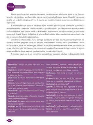 116
Muitos pacientes sentem vergonha da maneira como consomem substâncias químicas, ou, frequen-
temente, não percebem que fazem este uso de maneira prejudicial para a saúde. Portanto, a entrevista
deve ter um caráter investigativo, em vez de esperar que essas informações partam do paciente de maneira
espontânea.
É recomendado que todos os pacientes sejam avaliados para abuso de substâncias químicas na
primeira avaliação a partir dos 10 anos de idade, o que não signiﬁca que não possamos avaliar pacientes
ainda mais jovens, visto que na nossa sociedade não é surpreendente encontrarmos crianças mais novas
consumindo drogas. A partir desta idade, é recomendável que eles sejam reavaliados anualmente em rela-
ção ao consumo de substâncias psicoativas.
Uma técnica interessante é nunca começar a entrevista por este assunto, procurando primeiro co-
nhecer o paciente, perguntar sobre seu trabalho, relacionamento familiar, outras comorbidades clínicas
ou psiquiátricas, sobre sua alimentação, hábitos e ir aos poucos tentando entender se ele faz consumo de
álcool, tabaco ou outro tipo de droga. No momento em que identiﬁcamos que ele faça consumo de alguma
dessas substâncias é que podemos investigar melhor como é esse consumo.
A vinheta a seguir nos dá um exemplo de como pode ser conduzido o diálogo nesta avaliação inicial:
Proﬁssional: Conte-me um pouco sobre seus hábi-
tos diários.
Paciente: Eu geralmente acordo pela manhã, tomo
café da manhã, vou para o trabalho, volto para casa
e depois vou dormir.
Proﬁssional: E em que momento você faz as re-
feições?
Paciente: Tomo café logo depois que acordo, almo-
ço no bar na frente do local onde eu trabalho e o
jantar varia conforme o dia.
Proﬁssional: E o que você costuma beber no almoço
e no jantar?
Paciente: No almoço, bebo refrigerante, no jantar
bebo normalmente cerveja.
Proﬁssional: Tem algum outro tipo de bebida alco-
ólica que você gosta?
Paciente: Ah sim, adoro tomar um uísque, mas
como também, é claro, acabo bebendo uma ca-
chacinha.
Neste momento já obtemos a informação de que o
paciente faz uso de bebidas alcoólicas. Agora é im-
portante investigarmos como é esse consumo.
Profissional: Você toma a cerveja no almoço
também?
Paciente: Às vezes sim, mas não dá pra tomar mui-
to porque se meu chefe nota pode dar problema.
Proﬁssional: Já aconteceu isso?
Paciente: Já. Uma vez, bebi 3 garrafas de cerve-
ja no almoço e ele ﬁcou irritado porque eu estava
meio desligado no trabalho.
Proﬁssional: E no jantar, como você gosta de beber?
Paciente: Em geral, bebo uma garrafa de cerveja
na hora do jantar e depois mais uma até a hora de
dormir.
Proﬁssional: E você falou sobre a cachaça também.
Paciente: É, tomo um copinho quando chego em
casa, pra relaxar.
MÓDULO 3 Tratamento
Miolo_Livro Capacitação Saúde.indd 116Miolo_Livro Capacitação Saúde.indd 116 28/03/2012 12:25:1728/03/2012 12:25:17
 