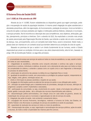 198
O Sistema Único de Saúde (SUS)
Lei nº. 8.080, de 19 de setembro de 1990
Através da Lei nº. 8.080, ﬁcaram estabelecidos os dispositivos gerais que regem promoção, prote-
ção e recuperação da saúde da população brasileira. A mesma prevê integração de ações assistenciais e
atividades preventivas, além da organização, do funcionamento, prestação de serviços. Inclui-se também o
conjunto de ações e serviços prestados por órgãos e instituições públicas federais, estaduais e municipais,
e serviços privados. Na lei encontra-se a descrição das suas competências, seus objetivos, atribuições, ges-
tão, planejamento, princípios e diretrizes. Com o advento do SUS, ﬁca explicitado o conceito mais amplo
de saúde preconizado pela Organização Mundial de Saúde, que entende a saúde não só como a ausência
da doença, mas, principalmente, como um completo bem-estar físico, social e emocional. Deste modo, a
pessoa deve ser inserida em um contexto social que também determina as condições de vida do sujeito.
Baseado na premissa de que a saúde é um direito fundamental do ser humano, sendo o Estado
responsável por prover as condições mínimas para o seu pleno desenvolvimento, esta lei tem, baseada no
artigo 196 da Constituição Federal, os seguintes princípios:
I - universalidade de acesso aos serviços de saúde em todos os níveis de assistência, ou seja, assistir a todos
em todas as suas necessidades;
II - integralidade de assistência, entendida como conjunto articulado e contínuo das ações e serviços
preventivos e curativos, individuais e coletivos, de acordo com a demanda de cada caso e em todos os níveis
de complexidade do sistema, e entender a pessoa como um sujeito único e sem fragmentar a intervenção
no processo de adoecimento;
III - preservação da autonomia das pessoas na defesa de sua integridade física e moral;
IV - igualdade da assistência à saúde, sem preconceitos ou privilégios de qualquer espécie, independente de
raça, religião, credo, gênero, orientação sexual, etc;
V - direito à informação às pessoas assistidas a respeito de sua saúde;
VI - divulgação de informações quanto ao potencial dos serviços de saúde e a sua utilização pelo usuário;
VII - utilização da epidemiologia para o estabelecimento de prioridades, alocação de recursos, deﬁnição de
programas e projetos a serem implantados e executados;
VIII - participação da comunidade, ou seja, envolvimento do usuário desde a formulação das políticas de
saúde, gestão e execução destas, até a utilização dos recursos disponibilizados pelo sistema;
IX - descentralização político-administrativa, com direção única em cada esfera de governo, através da
implantação dos serviços para os municípios e regionalização da rede de serviços de saúde;
X - integração das ações de saúde, meio ambiente e saneamento básico;
XI - conjugação dos recursos ﬁnanceiros, tecnológicos, materiais e humanos da União, dos Estados, do
Distrito Federal e dos Municípios na prestação de serviços de assistência à saúde da população;
XII - capacidade de resolução dos serviços em todos os níveis de assistência;
XIII – hierarquização das ações, ou seja, organização e racionalização dos serviços públicos, ações de saúde
e recursos, de modo a evitar a duplicidade dos mesmos para ﬁns comuns.
MÓDULO 4 Prevenção, legislação, políticas públicas e reinserção socialMÓDULO 4 Prevenção, legislação e políticas públicas sobre drogas
Miolo_Livro Capacitação Saúde.indd 198Miolo_Livro Capacitação Saúde.indd 198 28/03/2012 12:25:2528/03/2012 12:25:25
 