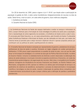 199
Em 28 de dezembro de 1990, passa a vigorar a Lei nº. 8142, que dispõe sobre a participação da
população na gestão do SUS, e sobre outras transferências intergovernamentais de recursos na área da
saúde. Desta forma, criam-se assim, em cada esfera de governo, duas instâncias colegiadas:
I. Conferência de Saúde
II. Conselho Nacional de Saúde (CNS).
I. As Conferências Nacionais de Saúde são espaços destinados a avaliar os avanços e retrocessos do
SUS, e propor diretrizes para a formulação de novas estratégias de política de saúde para a população.
Com a representação de vários segmentos da sociedade, a Conferência de Saúde ocorre a cada 4 anos.
É convocada pelo Poder Executivo, ou, em casos extraordinários, pelo Conselho de Saúde. É antecedida
pelas Conferências Estaduais e Municipais de Saúde, que são realizadas em todo país, que tratam dos
mesmos temas já previstos para a etapa nacional e objetivam discutir e aprovar propostas prévias que
contribuam com as políticas de saúde e aperfeiçoamento do sistema.
II. O Conselho Nacional de Saúde é composto por representantes do governo, prestadores de serviços,
profissionais da área da saúde e usuários, formando um órgão colegiado em caráter permanente e
deliberativo. O CNS possui papel preponderante na questão da saúde do país, uma vez que lhe cabe
atuar na formulação de estratégias e no controle da execução da Política Nacional de Saúde, na esfera
do Governo Federal, inclusive no estabelecimento de diretrizes a serem observadas na elaboração dos
planos de saúde estaduais e municipais incluindo os aspectos econômicos e financeiros, em razão das
características epidemiológicas e da organização dos recursos. Além disso, é competência do Conselho
elaborar cronograma de transferência de recursos financeiros aos Estados, ao Distrito Federal e aos
Municípios, consignados ao SUS, aprovar os critérios e os valores para remuneração de serviços e os
parâmetros de cobertura de assistência, acompanhar o processo de desenvolvimento e incorporação
científica e tecnológica na área de saúde, visando à observação de padrões éticos compatíveis com
o desenvolvimento sociocultural do país e propor critérios para a definição de padrões e parâmetros
assistenciais.
Legislação e políticas públicas sociais e de saúde CAPÍTULO 19CAPÍTULO 21
Miolo_Livro Capacitação Saúde.indd 199Miolo_Livro Capacitação Saúde.indd 199 28/03/2012 12:25:2528/03/2012 12:25:25
 