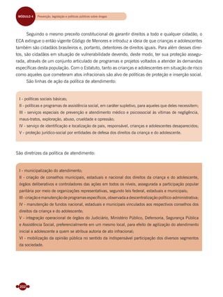 202
Seguindo o mesmo preceito constitucional de garantir direitos a todo e qualquer cidadão, o
ECA extingue o então vigente Código de Menores e introduz a ideia de que crianças e adolescentes
também são cidadãos brasileiros e, portanto, detentores de direitos iguais. Para além desses direi-
tos, são cidadãos em situação de vulnerabilidade devendo, deste modo, ter sua proteção assegu-
rada, através de um conjunto articulado de programas e projetos voltados a atender às demandas
especíﬁcas desta população. Com o Estatuto, tanto as crianças e adolescentes em situação de risco
como aqueles que cometeram atos infracionais são alvo de políticas de proteção e inserção social.
São linhas de ação da política de atendimento:
MÓDULO 4 Prevenção, legislação, políticas públicas e reinserção socialMÓDULO 4 Prevenção, legislação e políticas públicas sobre drogas
I - políticas sociais básicas;
II - políticas e programas de assistência social, em caráter supletivo, para aqueles que deles necessitem;
III - serviços especiais de prevenção e atendimento médico e psicossocial às vítimas de negligência,
maus-tratos, exploração, abuso, crueldade e opressão;
IV - serviço de identiﬁcação e localização de pais, responsável, crianças e adolescentes desaparecidos;
V - proteção jurídico-social por entidades de defesa dos direitos da criança e do adolescente.
I - municipalização do atendimento;
II - criação de conselhos municipais, estaduais e nacional dos direitos da criança e do adolescente,
órgãos deliberativos e controladores das ações em todos os níveis, assegurada a participação popular
paritária por meio de organizações representativas, segundo leis federal, estaduais e municipais;
III - criação e manutenção de programas especíﬁcos, observada a descentralização político-administrativa;
IV - manutenção de fundos nacional, estaduais e municipais vinculados aos respectivos conselhos dos
direitos da criança e do adolescente;
V - integração operacional de órgãos do Judiciário, Ministério Público, Defensoria, Segurança Pública
e Assistência Social, preferencialmente em um mesmo local, para efeito de agilização do atendimento
inicial a adolescente a quem se atribua autoria de ato infracional;
VI - mobilização da opinião pública no sentido da indispensável participação dos diversos segmentos
da sociedade.
São diretrizes da política de atendimento:
Miolo_Livro Capacitação Saúde.indd 202Miolo_Livro Capacitação Saúde.indd 202 28/03/2012 12:25:2528/03/2012 12:25:25
 