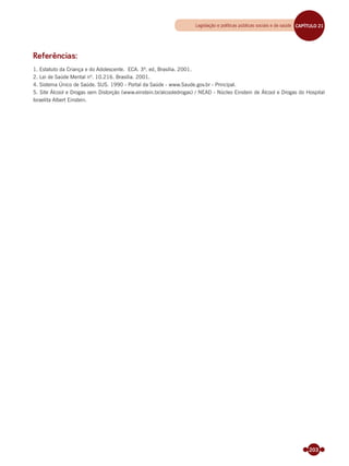 203
Referências:
1. Estatuto da Criança e do Adolescente. ECA. 3ª. ed, Brasília. 2001.
2. Lei de Saúde Mental nº. 10.216. Brasília. 2001.
4. Sistema Único de Saúde. SUS. 1990 - Portal da Saúde - www.Saude.gov.br - Principal.
5. Site Álcool e Drogas sem Distorção (www.einstein.br/alcooledrogas) / NEAD - Núcleo Einstein de Álcool e Drogas do Hospital
Israelita Albert Einstein.
Legislação e políticas públicas sociais e de saúde CAPÍTULO 19CAPÍTULO 21
Miolo_Livro Capacitação Saúde.indd 203Miolo_Livro Capacitação Saúde.indd 203 28/03/2012 12:25:2528/03/2012 12:25:25
 