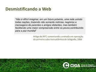 “Não é difícil imaginar, em um futuro próximo, uma rede unindo todas nações, trazendo não somente notícias, negócios e mensagens de parentes e amigos distantes, mas também facilitando uma maior compreensão entre os povos,contribuindo para a paz mundial”Artigo do NYT, comentando a entrada em operação do primeiro cabo transatlântico de telégrafo, 1866Desmistificando a Web