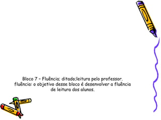 Bloco 7 – Fluência; ditado;leitura pelo professor.
fluência: o objetivo desse bloco é desenvolver a fluência
                  de leitura dos alunos.
 