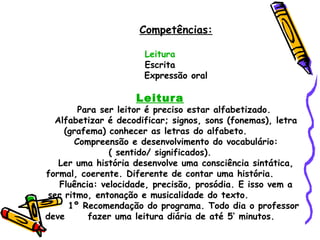 Competências:

                      Leitura
                      Escrita
                      Expressão oral

                    Leitura
        Para ser leitor é preciso estar alfabetizado.
  Alfabetizar é decodificar; signos, sons (fonemas), letra
     (grafema) conhecer as letras do alfabeto.
       Compreensão e desenvolvimento do vocabulário:
               ( sentido/ significados).
   Ler uma história desenvolve uma consciência sintática,
formal, coerente. Diferente de contar uma história.
   Fluência: velocidade, precisão, prosódia. E isso vem a
 ser ritmo, entonação e musicalidade do texto.
      1º Recomendação do programa. Todo dia o professor
deve      fazer uma leitura diária de até 5’ minutos.
 